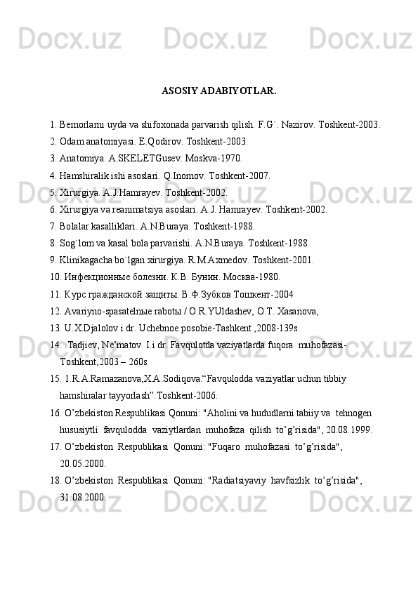 ASOSIY ADABIYOTLAR.
1. Bemorlarni uyda va shifoxonada parvarish qilish. F.G`. Nazirov. Toshkent-2003.
2. Odam anatomiyasi. E.Qodir ov. Toshkent-2003.
3. Anatomiya. A.SKELETGusev. Moskva-1970.
4. Hamshiralik ishi asoslari. Q.Inomov. Toshkent-2007.
5. Xirurgiya. A.J.Hamrayev. Toshkent-2002.
6. Xirurgiya va reanimatsiya asoslari. A.J. Hamrayev. Toshkent-2002.
7. Bolalar kasalliklari. A.N.Buraya. Toshkent-1988.
8. Sog`lom va kasal bola parvarishi. A.N.Buraya. Toshkent-1988.
9. Klinikagacha bo`lgan xirurgiya. R.M.Axmedov.  Toshkent-2001.
10. Инфекционные болезни. К.В. Бунин. Москва-1980.
11. Курс гражданской защиты. В.Ф.Зубков Тошкент-2004
12. Avariyno-spasatelnыe rabotы / O.R.YUldashev, O.T. Xasanova, 
13. U.X.Djalolov i dr. Uchebnoe posobie-Tashkent ,2008-139s.
14. .Tadjiev, Ne’matov  I.i dr. Fav q ulotda vaziyatlarda fu q ora  mu h ofazasi-
T o shkent,2003 – 260s
15. 1.R.A.Ramazanova,X.A.Sodiqova.“Favqulodda vaziyatlar uchun tibbiy 
hamshiralar tayyorlash”.Toshkent-2006.
16. O’zbekiston Respublikasi Qonuni: "Aholini va hududlarni tabiiy va  tehnogen  
hususiÿtli  favqulodda  vaziytlardan  muhofaza  qilish  to’g’risida", 20.08.1999.   
17. O’zbekiston  Respublikasi  Qonuni: "Fuqaro  muhofazasi  to’g’risida",  
20.05.2000. 
18. O’zbekiston  Respublikasi  Qonuni: "Radiatsiyaviy  havfsizlik  to’g’risida", 
31.08.2000. 