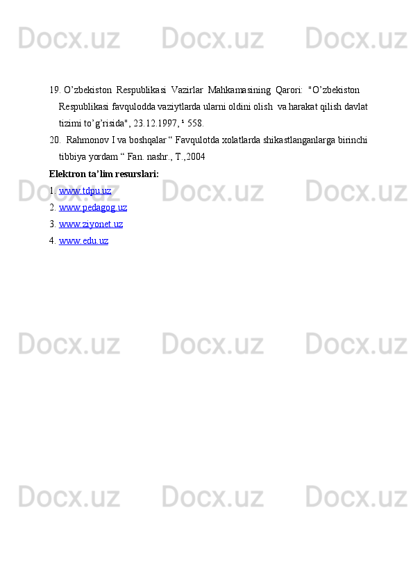 19. O’zbekiston  Respublikasi  Vazirlar  Mahkamasining  Qarori:  "O’zbekiston 
Respublikasi favqulodda vaziytlarda ularni oldini olish  va harakat qilish davlat 
tizimi to’g’risida", 23.12.1997, ¹ 558.  
20.  Rahmonov I va boshqalar “ Favqulotda xolatlarda shikastlanganlarga birinchi 
tibbiya yordam “ Fan. nashr., T.,2004
Elektron ta’lim resurslari:
1.  www    .   tdpu    .   uz     
2.  www    .   pedagog    .   uz     
3.  www    .   ziyonet    .   uz     
4.  www    .   edu    .   uz      