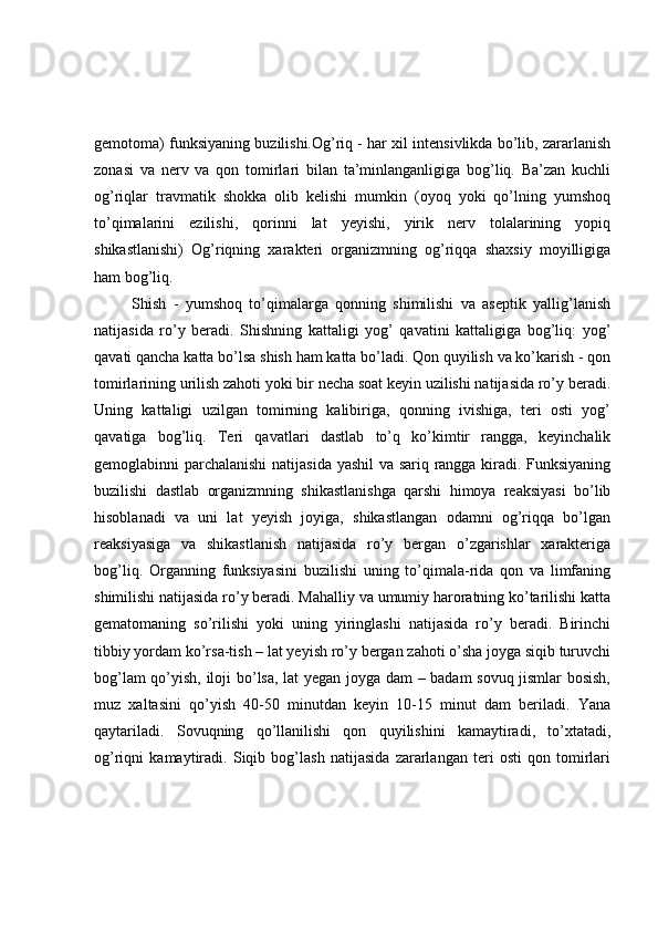 gemotoma) funksiyaning buzilishi.Og’riq - har xil intensivlikda bo’lib, zararlanish
zonasi   va   nerv   va   qon   tomirlari   bilan   ta’minlanganligiga   bog’liq.   Ba’zan   kuchli
og’riqlar   travmatik   shokka   olib   kelishi   mumkin   (oyoq   yoki   qo’lning   yumshoq
to’qimalarini   ezilishi,   qorinni   lat   yeyishi,   yirik   nerv   tolalarining   yopiq
shikastlanishi)   Og’riqning   xarakteri   organizmning   og’riqqa   shaxsiy   moyilligiga
ham bog’liq. 
Shish   -   yumshoq   to’qimalarga   qonning   shimilishi   va   aseptik   yallig’lanish
natijasida   ro’y   beradi.   Shishning   kattaligi   yog’   qavatini   kattaligiga   bog’liq:   yog’
qavati qancha katta bo’lsa shish ham katta bo’ladi. Qon quyilish va ko’karish - qon
tomirlarining urilish zahoti yoki bir necha soat keyin uzilishi natijasida ro’y beradi.
Uning   kattaligi   uzilgan   tomirning   kalibiriga,   qonning   ivishiga,   teri   osti   yog’
qavatiga   bog’liq.   Teri   qavatlari   dastlab   to’q   ko’kimtir   rangga,   keyinchalik
gemoglabinni parchalanishi  natijasida yashil  va sariq rangga kiradi. Funksiyaning
buzilishi   dastlab   organizmning   shikastlanishga   qarshi   himoya   reaksiyasi   bo’lib
hisoblanadi   va   uni   lat   yeyish   joyiga,   shikastlangan   odamni   og’riqqa   bo’lgan
reaksiyasiga   va   shikastlanish   natijasida   ro’y   bergan   o’zgarishlar   xarakteriga
bog’liq.   Organning   funksiyasini   buzilishi   uning   to’qimala-rida   qon   va   limfaning
shimilishi natijasida ro’y beradi. Mahalliy va umumiy haroratning ko’tarilishi katta
gematomaning   so’rilishi   yoki   uning   yiringlashi   natijasida   ro’y   beradi.   Birinchi
tibbiy yordam ko’rsa-tish – lat yeyish ro’y bergan zahoti o’sha joyga siqib turuvchi
bog’lam qo’yish, iloji bo’lsa, lat yegan joyga dam – badam sovuq jismlar bosish,
muz   xaltasini   qo’yish   40-50   minutdan   keyin   10-15   minut   dam   beriladi.   Yana
qaytariladi.   Sovuqning   qo’llanilishi   qon   quyilishini   kamaytiradi,   to’xtatadi,
og’riqni   kamaytiradi.   Siqib   bog’lash   natijasida   zararlangan   teri   osti   qon   tomirlari