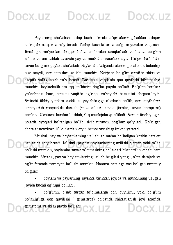 Paylarning   cho’zilishi   tashqi   kuch   ta’sirida   to’qimalarning   haddan   tashqari
zo’riqishi natijasida ro’y beradi. Tashqi kuch ta’sirida bo’g’im yuzalari vaqtincha
fiziologik   me’yordan   chiqqan   holda   bir-biridan   uzoqlashadi   va   bunda   bo’g’im
xaltasi va uni ushlab turuvchi pay va muskullar zararlanmaydi. Ko’pincha boldir-
tovon bo’g’imi paylari cho’ziladi. Paylar cho’zilganda ularning anatomik butunligi
buzilmaydi,   qon   tomirlar   uzilishi   mumkin.   Natijada   bo’g’im   atrofida   shish   va
aseptik   yallig’lanish   ro’y   beradi.   Dastlabki   vaqtlarda   qon   quyilishi   bilinmasligi
mumkin,   keyinchalik   esa   tqq   ko’kimtir   dog’lar   paydo   bo’ladi.   Bo’g’im   harakati
yo’qolmasa   ham,   harakat   vaqtida   og’riqni   zo’rayishi   harakatni   chegara-laydi.
Birinchi   tibbiy   yordam   xuddi   lat   yeyishdagiga   o’xshash   bo’lib,   qon   quyilishini
kamaytirish   maqsadida   dastlab   (muz   xaltasi,   sovuq   jismlar,   sovuq   kompress)
bosiladi. Uchinchi kundan boshlab, iliq muolajalarga o’tiladi. Bemor tinch yotgan
holatda   oyoqlari   ko’tarilgan   bo’lib,   siqib   turuvchi   bog’lam   qo’yiladi.   Ko’rilgan
choralar taxminan 10 kunlardan keyin bemor yurishiga imkon yaratadi. 
Muskul,   pay   va   boylamlarning   uzilishi   to’satdan   bo’ladigan   keskin   harakat
natijasida   ro’y   beradi.   Muskul,   pay   va   boylamlarning   uzilishi   qisman   yoki   to’liq
bo’lishi mumkin, boylamlar suyak to’qimasining bo’laklari bilan uzilib ketishi ham
mumkin. Muskul, pay va boylam-larning uzilish belgilari yengil, o’rta darajada va
og’ir   formada   namoyon   bo’lishi   mumkin.   H amma   darajaga   xos   bo’lgan   umumiy
belgilar: 
- boylam   va  paylarning  suyakka   birikkan  joyida  va  muskulning   uzilgan
joyida kuchli og’riqni bo’lishi;
- bo’g’imni   o’rab   turgan   to’qimalarga   qon   quyilishi,   yoki   bo’g’im
bo’shlig’iga   qon   quyilishi   (   gemartroz)   oqibatida   shikastlanish   joyi   atrofida
gematoma va shish paydo bo’lishi; 