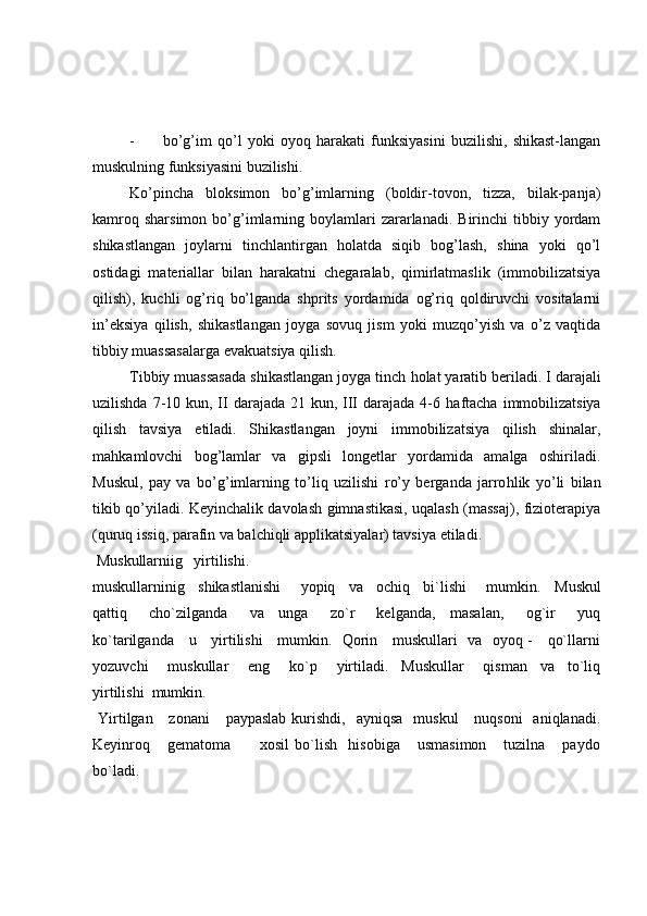 - bo’g’im   qo’l   yoki   oyoq   harakati   funksiyasini   buzilishi,   shikast-langan
muskulning funksiyasini buzilishi.
Ko’pincha   bloksimon   bo’g’imlarning   (boldir-tovon,   tizza,   bilak-panja)
kamroq  sharsimon  bo’g’imlarning  boylamlari  zararlanadi.  Birinchi   tibbiy  yordam
shikastlangan   joylarni   tinchlantirgan   holatda   siqib   bog’lash,   shina   yoki   qo’l
ostidagi   materiallar   bilan   harakatni   chegaralab,   qimirlatmaslik   (immobilizatsiya
qilish),   kuchli   og’riq   bo’lganda   shprits   yordamida   og’riq   qoldiruvchi   vositalarni
in’eksiya   qilish,   shikastlangan   joyga   sovuq   jism   yoki   muzqo’yish   va   o’z   vaqtida
tibbiy muassasalarga evakuatsiya qilish. 
Tibbiy muassasada shikastlangan joyga tinch  h olat yaratib beriladi. I darajali
uzilishda 7-10 kun, II  darajada 21 kun, III  darajada 4-6   h aftacha  immobilizatsiya
qilish   tavsiya   etiladi.   Shikastlangan   joyni   immobilizatsiya   qilish   shinalar,
ma h kamlovchi   bo g’ lamlar   va   gipsli   longetlar   yordamida   amalga   oshiriladi.
Muskul,   pay   va   b o’g’ imlarning   t o’ liq   uzilishi   r o’ y   berganda   jarro h lik   y o’ li   bilan
tikib q o’ yiladi. Keyinchalik davolash gimnastikasi, uqalash (massaj), fizioterapiya
(quruq issiq, parafin va balchiqli applikatsiyalar) tavsiya etiladi.
  Muskullarniig   yirtilishi.
muskullarninig     shikastlanishi       yopiq     va     ochiq     bi`lishi       mumkin.     Muskul
qattiq       cho`zilganda       va     unga       zo`r       kelganda,     masalan,       og`ir       yuq
ko`tarilganda     u     yirtilishi     mumkin.   Qorin     muskullari   va   oyoq -     qo`llarni
yozuvchi       muskullar       eng       ko`p       yirtiladi.     Muskullar       qisman     va     to`liq
yirtilishi  mumkin.
  Yirtilgan     zonani      paypaslab  kurishdi,   ayniqsa    muskul       nuqsoni    aniqlanadi.
Keyinroq       gematoma           xosil   bo`lish     hisobiga       usmasimon       tuzilna       paydo
bo`ladi. 