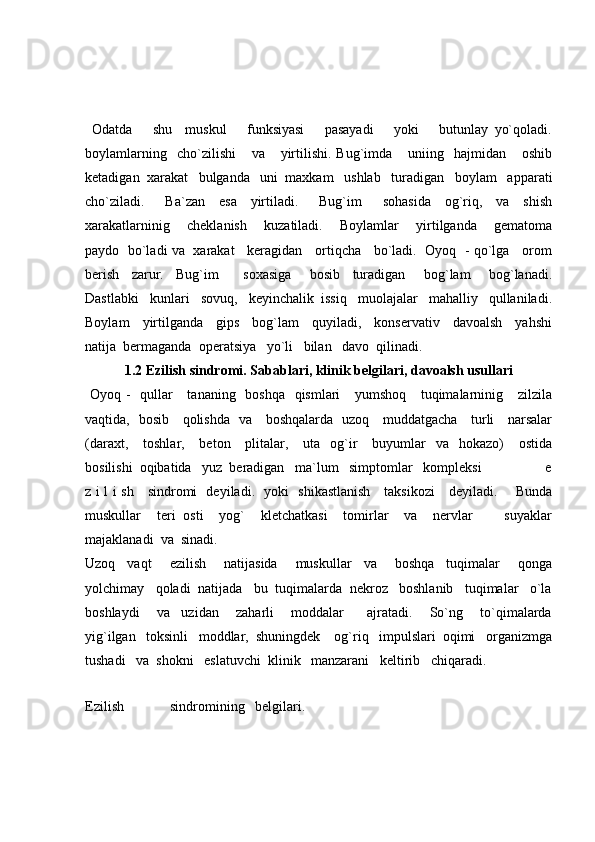   Odatda       shu     muskul       funksiyasi       pasayadi       yoki       butunlay   yo`qoladi.
boylamlarning     cho`zilishi       va       yirtilishi.   Bug`imda       uniing     hajmidan       oshib
ketadigan  xarakat   bulganda   uni  maxkam   ushlab   turadigan   boylam   apparati
cho`ziladi.       Ba`zan     esa     yirtiladi.       Bug`im       sohasida     og`riq,     va     shish
xarakatlarninig       cheklanish       kuzatiladi.       Boylamlar       yirtilganda       gematoma
paydo   bo`ladi va  xarakat    keragidan    ortiqcha    bo`ladi.  Oyoq  - qo`lga    orom
berish     zarur.     Bug`im         soxasiga       bosib     turadigan       bog`lam       bog`lanadi.
Dastlabki   kunlari   sovuq,   keyinchalik  issiq   muolajalar   mahalliy   qullaniladi.
Boylam     yirtilganda     gips     bog`lam     quyiladi,     konservativ     davoalsh     yahshi
natija  bermaganda  operatsiya   yo`li   bilan   davo  qilinadi.
1.2 Ezilish sindromi. Sabablari, klinik belgilari, davoalsh usullari
  Oyoq -   qullar      tananing   boshqa   qismlari      yumshoq     tuqimalarninig     zilzila
vaqtida,   bosib     qolishda   va     boshqalarda   uzoq     muddatgacha     turli     narsalar
(daraxt,      toshlar,     beton      plitalar,      uta   og`ir       buyumlar    va   hokazo)       ostida
bosilishi  oqibatida   yuz  beradigan   ma`lum   simptomlar   kompleksi               e
z i l i sh     sindromi   deyiladi.   yoki   shikastlanish     taksikozi     deyiladi.       Bunda
muskullar     teri   osti     yog`     kletchatkasi     tomirlar     va     nervlar         suyaklar
majaklanadi  va  sinadi.
Uzoq     vaqt       ezilish       natijasida       muskullar     va       boshqa     tuqimalar       qonga
yolchimay   qoladi  natijada   bu  tuqimalarda  nekroz   boshlanib   tuqimalar   o`la
boshlaydi       va     uzidan       zaharli       moddalar         ajratadi.       So`ng       to`qimalarda
yig`ilgan   toksinli   moddlar,  shuningdek    og`riq   impulslari  oqimi   organizmga
tushadi   va  shokni   eslatuvchi  klinik   manzarani   keltirib   chiqaradi.
Ezilish     sindromining   belgilari. 
