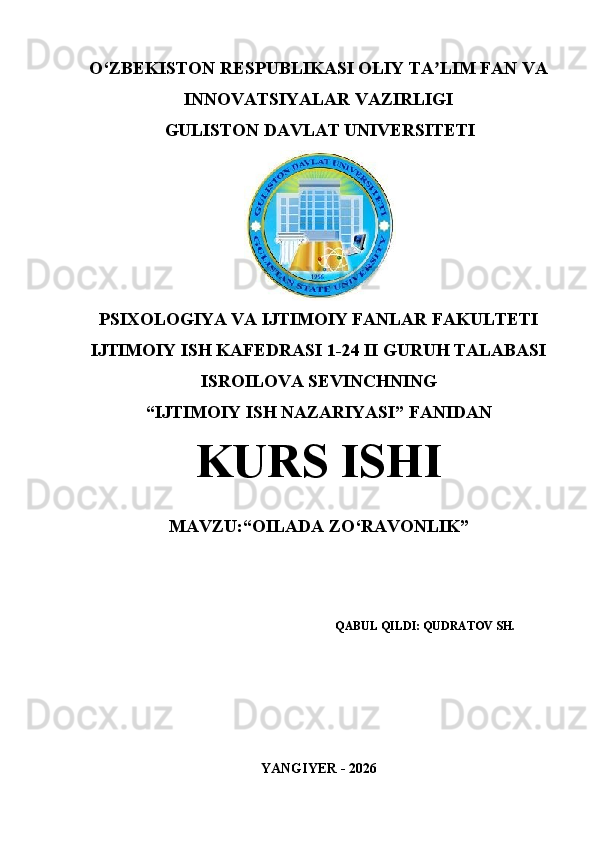 O‘ZBEKISTON RESPUBLIKASI  OLIY TA LIM FAN VAʼ
INNOVATSIYALAR VAZIRLIGI
GULISTON DAVLAT UNIVERSITETI
PSIXOLOGIYA VA IJTIMOIY FANLAR FAKULTETI
IJTIMOIY ISH KAFEDRASI 1-24 II GURUH TALABASI
ISROILOVA SEVINCHNING
“IJTIMOIY ISH NAZARIYASI” FANIDAN
KURS ISHI
MAVZU: “OILADA ZO‘RAVONLIK”
QABUL QILDI: QUDRATOV SH.
YANGIYER - 2026 