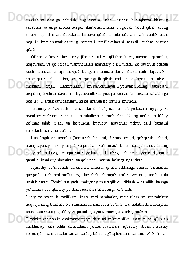 chiqish   va   amalga   oshirish,   eng   avvalo,   ushbu   turdagi   huquqbuzarliklarning
sabablari   va   unga   imkon   bergan   shart-sharoitlarni   o‘rganish,   tahlil   qilish,   uning
salbiy   oqibatlaridan   shaxslarni   himoya   qilish   hamda   oiladagi   zo‘ravonlik   bilan
bog‘liq   huquqbuzarliklarning   samarali   profilaktikasini   tashkil   etishga   xizmat
qiladi.
Oilada   zo‘ravonlikni   ilmiy   jihatdan   talqin   qilishda   kuch,   nazorat,   qaramlik,
majburlash   va   qo‘rqitish   tushunchalari   markaziy   o‘rin   tutadi.   Zo‘ravonlik   odatda
kuch   nomutanosibligi   mavjud   bo‘lgan   munosabatlarda   shakllanadi:   tajovuzkor
shaxs   qaror   qabul   qilish,   resurslarga   egalik   qilish,   muloqot   va   harakat   erkinligini
cheklash   orqali   hukmronlikni   mustahkamlaydi. Giyohvandlikning   sabablari,
belgilari,   kechish   davrlari.   Giyohvandlikni   yuzaga   kelishi   bir   nechta   sabablarga
bog‘liq. Ulardan quyidagilarni misol sifatida ko‘rsatish  mumkin.
Jismoniy   zo‘ravonlik   –   urish,   itarish,   bo‘g‘ish,   jarohat   yetkazish,   uyqu   yoki
ovqatdan   mahrum   qilish   kabi   harakatlarni   qamrab   oladi.   Uning   oqibatlari   tibbiy
ko‘mak   talab   qiladi   va   ko‘pincha   huquqiy   jarayonlar   uchun   dalil   bazasini
shakllantirish zarur bo‘ladi.
Psixologik   zo‘ravonlik   (kamsitish,   haqorat,   doimiy   tanqid,   qo‘rqitish,   tahdid,
manipulyatsiya,   izolyatsiya)   ko‘pincha   “ko‘rinmas”   bo‘lsa-da,   jabrlanuvchining
ruhiy   salomatligiga   chuqur   zarar   yetkazadi.   U   o‘ziga   ishonchni   yemiradi,   qaror
qabul qilishni qiyinlashtiradi va qo‘rquvni normal holatga aylantiradi.
Iqtisodiy   zo‘ravonlik   daromadni   nazorat   qilish,   ishlashga   ruxsat   bermaslik,
qarzga botirish, mol-mulkka egalikni cheklash orqali jabrlanuvchini qaram holatda
ushlab   turadi.   Reabilitatsiyada   moliyaviy   mustaqillikni   tiklash   –   bandlik,   kasbga
yo‘naltirish va ijtimoiy yordam resurslari bilan birga ko‘riladi.
Jinsiy   zo‘ravonlik   roziliksiz   jinsiy   xatti-harakatlar,   majburlash   va   reproduktiv
huquqlarning   buzilishi   ko‘rinishlarida   namoyon   bo‘ladi.   Bu   holatlarda   maxfiylik,
ehtiyotkor muloqot, tibbiy va psixologik yordamning tezkorligi muhim.
Ekotizim   (person-in-environment)   yondashuvi   zo‘ravonlikni   shaxsiy   “xulq”   bilan
cheklamay,   oila   ichki   dinamikasi,   jamoa   resurslari,   iqtisodiy   stress,   madaniy
stereotiplar va institutlar samaradorligi bilan bog‘liq tizimli muammo deb ko‘radi. 