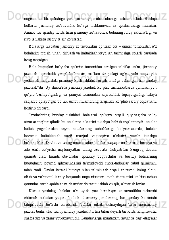 nogiron   bo‘lib   qolishiga   yoki   jismoniy   jarohat   olishiga   sabab   bo‘ladi.   Boshqa
hollarda   jismoniy   zo‘ravonlik   ko‘zga   tashlanuvchi   iz   qoldirmasligi   mumkin.
Ammo har qanday holda ham jismoniy zo‘ravonlik bolaning ruhiy salomatligi  va
rivojlanishiga salbiy ta’sir ko‘rsatadi. 
Bolalarga nisbatan jismoniy zo‘ravonlikni  qo‘llash ota – onalar  tomonidan o‘z
bolalarini tepish, urish, tishlash va kaltaklash xayollari tashvishga solarli darajada
keng tarqalgan. 
Bola   huquqlari   bo‘yicha   qo‘mita   tomonidan   berilgan   ta’rifga   ko‘ra,   jismoniy
jazolash   “qanchalik   yengil   bo‘lmasin,   ma’lum   darajadagi   og‘riq   yoki   noqulaylik
yetkazish  maqsadida  jismoniy  kuch  ishlatish  orqali  amalga  oshirilgan  har   qanday
jazolash”dir. Uy sharoitida jismoniy jazolash ko‘plab mamlakatlarda qonunan yo‘l
qo‘yib   berilayotganligi   va   jamiyat   tomonidan   xayrixohlik   topayotganligi   tufayli
saqlanib qolayotgan bo‘lib, ushbu muamoning tarqalishi ko‘plab salbiy oqibatlarni
keltirib chiqardi. 
Jazolashning   bunday   uslublari   bolalarni   qo‘rquv   orqali   quyidagicha   xulq-
atvorga majbur qiladi: bu bolalarda o‘zlarini tutishga hohish uyg‘otmaydi, bolalar
kaltak   yeganlaridan   keyin   kattalarning   xohishlariga   bo‘ysunsalarda,   bolalar
bevosita   kaltaklanish   xavfi   mavjud   vaqtdagina   o‘zlarini   yaxshi   tutishga
ko‘nikadilar. Davlat va uning muassasalari bolalar huquqlarini hurmat, himoya va
ado   etish   bo‘yicha   majburiyatlari   uning   bevosita   faoliyatidan   kengroq   doirani
qamrab   oladi   hamda   ota-onalar,   qonuniy   boquvchilar   va   boshqa   bolalarning
huquqlarini   poymol   qilmasliklarini   ta’minlovchi   chora-tadbirlar   qabul   qilinishini
talab   etadi.   Davlat   kerakli   himoya   bilan   ta’minlash   orqali   zo‘ravonlikning   oldini
olish va zo‘ravonlik ro‘y berganda unga nisbatan javob choralarini  ko‘rish uchun
qonunlar, tartib-qoidalar va dasturlar doirasini ishlab chiqib, o‘rnatish lozim. 
Kichik   yoshdagi   bolalar   o‘z   uyida   yuz   beradigan   zo‘ravonlikka   uchrashi
ehtimoli   nisbatan   yuqori   bo‘ladi.   Jismoniy   jazolarning   har   qanday   ko‘rinishi
tahqirlovchi   bo‘lishi   barobarida   bolalar   oilada   uchraydigan   ba’zi   nojismoniy
jazolar borki, ular ham jismoniy jazolash turlari bilan deyarli bir xilda tahqirlovchi,
shafqatsiz va zarar yetkazuvchidir. Bundaylarga muntazam ravishda dag‘-dag‘alar 