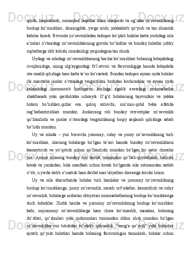 qilish,  haqoratlash,  nomaqbul  laqablar  bilan  chaqirish   va  og‘zaki   zo‘ravonlikning
boshqa   ko‘rinishlari,   shuningdek,   yerga   urish,   yakkalatib   qo‘yish   va   tan   olmaslik
kabilar kiradi. Bevosita zo‘ravonlikdan tashqari ko‘plab bolalar katta yoshdagi oila
a’zolari o‘rtasidagi  zo‘ravonliklarning guvohi bo‘ladilar va bunday holatlar jiddiy
oqibatlarga olib kelishi mumkinligi yaqindagina tan olindi. 
Uydagi va oiladagi zo‘ravonliklarning barcha ko‘rinishlari bolaning kelajakdagi
rivojlanishga,   uning   ulg‘aygandagi   fe’l-atvori   va   farovonligiga   hamda   kelajakda
ota-onalik qilishiga ham katta ta’sir ko‘rsatadi. Bundan tashqari aynan uyda bolalar
ilk   marotaba   jinslar   o‘rtasidagi   tengsizlikni   boshdan   kechiradilar   va   aynan   uyda
kelajakdagi   nomunosib   boshqaruv   kuchiga   egalik   asosidagi   munosabatlar
shakllanadi   yoki   qarshilikka   uchraydi.   O‘g‘il   bolalarning   tajovuzkor   va   yakka
hokim   bo‘lishlari,qizlar   esa,   quloq   soluvchi,   mo‘min-qobil   beka   sifatida
rag‘batlantirishlari   mumkin.   Jinslarning   roli   bunday   stereotiplar   zo‘ravonlik
qo‘llanilishi   va   jinslar   o‘rtasidagi   tengsizlikning   boqiy   saqlanib   qolishiga   sabab
bo‘lishi mumkin. 
Uy   va   oilada   –   yuz   beruvchi   jismoniy,   ruhiy   va   jinsiy   zo‘ravonlikning   turli
ko‘rinishlari,   ularning   bolalarga   bo‘lgan   ta’siri   hamda   bunday   zo‘ravonliklarni
kamaytirish   va   yo‘qotish   uchun   qo‘llanilishi   mumkin   bo‘lgan   bir   qator   choralar
bor.   Ammo   oilaning   bunday   roli   davlat   tomonidan   qo‘llab-quvvatlanib   turilishi
kerak   va   jumladan,   bola   manfaati   uchun   kerak   bo‘lganda   oila   ostonasidan   xatlab
o‘tib, u yerda tartib o‘rnatish ham davlat mas’uliyatlari doirasiga kirishi lozim. 
Uy   va   oila   sharoitlarida   bolalar   turli   hamlalar   va   jismoniy   zo‘ravonlikning
boshqa  ko‘rinishlariga,  jinsiy zo‘ravonlik, zararli  urf-odatlar, kamsitilish  va  ruhiy
zo‘ravonlik, bolalarga nisbatan ehtiyotsiz munosabatlarning boshqa ko‘rinishlariga
duch   keladilar.   Xuddi   hamla   va   jismoniy   zo‘ravonlikning   boshqa   ko‘rinishlari
kabi,   nojismoniy   zo‘ravonliklarga   ham   chora   ko‘rmaslik,   masalan,   bolaning
do‘stlari,   qo‘shnilari   yoki   mehmonlari   tomonidan   oldini   olish   mumkin   bo‘lgan
zo‘ravonlikka   yuz   tutishdan   to‘xtatib   qolmaslik;   “tamg‘a   qo‘yish”   yoki   butunlay
ajratib   qo‘yish   holatlari   hamda   bolaning   farovonligini   taminlash,   bolalar   uchun 