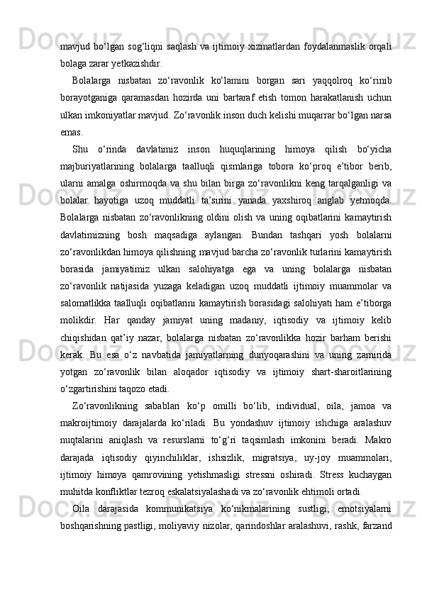 mavjud   bo‘lgan   sog‘liqni   saqlash   va   ijtimoiy   xizmatlardan   foydalanmaslik   orqali
bolaga zarar yetkazishdir. 
Bolalarga   nisbatan   zo‘ravonlik   ko‘lamini   borgan   sari   yaqqolroq   ko‘rinib
borayotganiga   qaramasdan   hozirda   uni   bartaraf   etish   tomon   harakatlanish   uchun
ulkan imkoniyatlar mavjud. Zo‘ravonlik inson duch kelishi muqarrar bo‘lgan narsa
emas. 
Shu   o‘rinda   davlatimiz   inson   huquqlarining   himoya   qilish   bo‘yicha
majburiyatlarining   bolalarga   taalluqli   qismlariga   tobora   ko‘proq   e’tibor   berib,
ularni   amalga   oshirmoqda   va   shu   bilan   birga   zo‘ravonlikni   keng   tarqalganligi   va
bolalar   hayotiga   uzoq   muddatli   ta’sirini   yanada   yaxshiroq   anglab   yetmoqda.
Bolalarga   nisbatan   zo‘ravonlikning   oldini   olish   va   uning   oqibatlarini   kamaytirish
davlatimizning   bosh   maqsadiga   aylangan.   Bundan   tashqari   yosh   bolalarni
zo‘ravonlikdan himoya qilishning mavjud barcha zo‘ravonlik turlarini kamaytirish
borasida   jamiyatimiz   ulkan   salohiyatga   ega   va   uning   bolalarga   nisbatan
zo‘ravonlik   natijasida   yuzaga   keladigan   uzoq   muddatli   ijtimoiy   muammolar   va
salomatlikka taalluqli oqibatlarini kamaytirish borasidagi  salohiyati ham e’tiborga
molikdir.   Har   qanday   jamiyat   uning   madaniy,   iqtisodiy   va   ijtimoiy   kelib
chiqishidan   qat’iy   nazar,   bolalarga   nisbatan   zo‘ravonlikka   hozir   barham   berishi
kerak.   Bu   esa   o‘z   navbatida   jamiyatlarning   dunyoqarashini   va   uning   zamirida
yotgan   zo‘ravonlik   bilan   aloqador   iqtisodiy   va   ijtimoiy   shart-sharoitlarining
o‘zgartirishini taqozo etadi.   
Zo‘ravonlikning   sabablari   ko‘p   omilli   bo‘lib,   individual,   oila,   jamoa   va
makroijtimoiy   darajalarda   ko‘riladi.   Bu   yondashuv   ijtimoiy   ishchiga   aralashuv
nuqtalarini   aniqlash   va   resurslarni   to‘g‘ri   taqsimlash   imkonini   beradi.   Makro
darajada   iqtisodiy   qiyinchiliklar,   ishsizlik,   migratsiya,   uy-joy   muammolari,
ijtimoiy   himoya   qamrovining   yetishmasligi   stressni   oshiradi.   Stress   kuchaygan
muhitda konfliktlar tezroq eskalatsiyalashadi va zo‘ravonlik ehtimoli ortadi.
Oila   darajasida   kommunikatsiya   ko‘nikmalarining   sustligi,   emotsiyalarni
boshqarishning pastligi, moliyaviy nizolar, qarindoshlar aralashuvi, rashk, farzand 