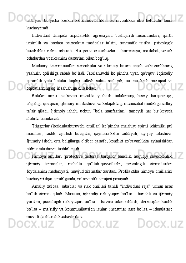 tarbiyasi   bo‘yicha   keskin   kelishmovchiliklar   zo‘ravonlikka   olib   keluvchi   fonni
kuchaytiradi.
Individual   darajada   impulsivlik,   agressiyani   boshqarish   muammolari,   spirtli
ichimlik   va   boshqa   psixoaktiv   moddalar   ta’siri,   travmatik   tajriba,   psixologik
buzilishlar   riskni   oshiradi.   Bu   yerda   aralashuvlar   –   korreksiya,   maslahat,   zararli
odatlardan voz kechish dasturlari bilan bog‘liq.
Madaniy   determinantlar   stereotiplar   va   ijtimoiy   bosim   orqali   zo‘ravonlikning
yashirin   qolishiga   sabab   bo‘ladi.   Jabrlanuvchi   ko‘pincha   uyat,   qo‘rquv,   iqtisodiy
qaramlik   yoki   bolalar   taqdiri   tufayli   sukut   saqlaydi;   bu   esa   kech   murojaat   va
oqibatlarning og‘irlashishiga olib keladi.
Bolalar   omili:   zo‘ravon   muhitda   yashash   bolalarning   hissiy   barqarorligi,
o‘qishga qiziqishi, ijtimoiy moslashuvi va kelajakdagi munosabat modeliga salbiy
ta’sir   qiladi.   Ijtimoiy   ishchi   uchun   “bola   manfaatlari”   tamoyili   har   bir   keysda
alohida baholanadi.
Triggerlar   (keskinlashtiruvchi   omillar)   ko‘pincha   maishiy:   spirtli   ichimlik,   pul
masalasi,   rashk,   ajralish   bosqichi,   qaynona-kelin   ziddiyati,   uy-joy   talashuvi.
Ijtimoiy ishchi  erta  belgilarga  e’tibor   qaratib, konflikt   zo‘ravonlikka  aylanishidan
oldin aralashuvni tashkil etadi.
Himoya   omillari   (protective   factors):   barqaror   bandlik,   huquqiy   savodxonlik,
ijtimoiy   tarmoqlar,   mahalla   qo‘llab-quvvatlashi,   psixologik   xizmatlardan
foydalanish  madaniyati, mavjud xizmatlar xaritasi. Profilaktika himoya omillarini
kuchaytirishga qaratilganda, zo‘ravonlik darajasi pasayadi.
Amaliy   xulosa:   sabablar   va   risk   omillari   tahlili   “individual   reja”   uchun   asos
bo‘lib   xizmat   qiladi.   Masalan,   iqtisodiy   risk   yuqori   bo‘lsa   –   bandlik   va   ijtimoiy
yordam;   psixologik   risk   yuqori   bo‘lsa   –   travma   bilan   ishlash;   stereotiplar   kuchli
bo‘lsa   –   ma’rifiy   va   kommunikatsion   ishlar;   institutlar   sust   bo‘lsa   –   idoralararo
muvofiqlashtirish kuchaytiriladi. 