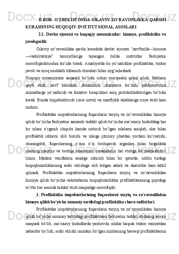II BOB. O‘ZBEKISTONDA OILAVIY ZO‘RAVONLIKKA QARSHI
KURASHNING HUQUQIY-INSTITUTSIONAL ASOSLARI
2.1. Davlat  siyosati  va  huquqiy mexanizmlar:   himoya,  profilaktika  va
javobgarlik
Oilaviy   zo‘ravonlikka   qarshi   kurashda   davlat   siyosati   “xavfsizlik—himoya
—reabilitatsiya”   tamoyillariga   tayangan   holda   institutlar   faoliyatini
muvofiqlashtirishni  ko‘zda tutadi. Amaliyotda bu yo‘nalishlar  profilaktika, tezkor
javob va uzoq muddatli tiklanish choralari bilan uyg‘unlashadi.
Huquqiy   mexanizmlar   samarali   bo‘lishi   uchun   murojaatni   qabul   qilish,   faktlarni
qayd   etish,   xavf   baholash,   shoshilinch   choralarni   ko‘rish,   jabrlanuvchini
xizmatlarga   yo‘naltirish   va   kuzatuv   bosqichlari   aniq   protokollashtirilgan   bo‘lishi
kerak. Bunda hujjatlashtirish (case notes) va maxfiylik talablariga rioya etish ham
muhim.
Profilaktika   inspektorlarining   fuqarolarni   tazyiq   va   zo‘ravonlikdan   himoya
qilish bo‘yicha faoliyatini samarali tashkil qilish bo‘yicha ma’muriy hududdagi har
bir   oilani   o‘rganib   chiqishi   hamda   notinch   bo‘lgan   oilalarni   aniqlab,   ular   bilan
profilaktik   ishlarni   olib   borishi   va   ularga   ijtimoiy   jihatdan   yordam   ko‘rsatishi,
shuningdek,   fuqarolarning   o‘zini   o‘zi   boshqarish   organlari   bilan   birgalikda
ularning   maishiy   va   boshqa   muammoli   masalalarini   hal   etishga   ko‘maklashishi1
lozim.   Mazkur   vazifalarni   amalga   oshirish   bilan   bir   qatorda,   ushbu   turdagi
huquqbuzarliklarning   sodir   etilishiga   olib   kelgan   sabab   va   sharoitlar   ham   tahlil
qilinadi.   Profilaktika   inspektorlarining   fuqarolarni   tazyiq   va   zo‘ravonlikdan
himoya   qilish   bo‘yicha   vakolatlarini   huquqbuzarliklar   profilaktikasining   quyidagi
to‘rtta turi asosida tashkil etish maqsadga muvofiqdir. 
1.   Profilaktika   inspektorlarining   fuqarolarni   tazyiq   va   zo‘ravonlikdan
himoya qilish bo‘yicha umumiy tartibdagi profilaktika chora-tadbirlari. 
Profilaktika   inspektorlarining   fuqarolarni   tazyiq   va   zo‘ravonlikdan   himoya
qilish bo‘yicha umumiy tartibdagi profilaktikasi faoliyatini tashkil etishning asosiy
maqsadi   bo‘lib,   ma’muriy  hududlarda   yashovchi   oilalar   haqida   tezkor   vaziyatdan
xabardor bo‘lish, sodir etilishi mumkin bo‘lgan nizolarning barvaqt profilaktikasini 