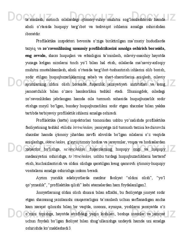 ta’minlash,   notinch   oilalardagi   ijtimoiy-ruhiy   muhitni   sog‘lomlashtirish   hamda
aholi   o‘rtasida   huquqiy   targ‘ibot   va   tashviqot   ishlarini   amalga   oshirishdan
iboratdir. 
Profilaktika   inspektori   bevosita   o‘ziga   biriktirilgan   ma’muriy   hududlarda
tazyiq   va   zo‘ravonlikning   umumiy   profilaktikasini   amalga   oshirish   borasida,
eng   avvalo,   shaxs   huquqlari   va   erkinligini   ta’minlash,   oilaviy-maishiy   hayotda
yuzaga   kelgan   nizolarni   tinch   yo‘l   bilan   hal   etish,   oilalarda   ma’naviy-axloqiy
muhitni mustahkamlash, aholi o‘rtasida targ‘ibot-tushuntirish ishlarini olib borish,
sodir   etilgan   huquqbuzarliklarning   sabab   va   shart-sharoitlarini   aniqlash,   oilaviy
ajrimlarning   oldini   olish   borasida   fuqarolik   jamiyatiyati   institutlari   va   keng
jamoatchilik   bilan   o‘zaro   hamkorlikni   tashkil   etadi.   Shuningdek,   oiladagi
zo‘ravonlikdan   jabrlangan   hamda   oila   turmush   sohasida   huquqbuzarlik   sodir
etishga   moyil   bo‘lgan,   bunday   huquqbuzarlikni   sodir   etgan   shaxslar   bilan   yakka
tartibda tarbiyaviy profilaktik ishlarni amalga oshiradi. 
Profilaktika   (katta)   inspektorlari   tomonidan   ushbu   yo‘nalishda   profilaktika
faoliyatining tashkil etilishi  birinchidan,  jamiyatga zid turmush tarzini kechiruvchi
shaxslar   hamda   ijtimoiy   jihatdan   xavfli   ahvolda   bo‘lgan   oilalarni   o‘z   vaqtida
aniqlashga,  ikkinchidan,  g‘ayriijtimoiy hodisa va jarayonlar, voqea va hodisalardan
xabardor   bo‘lishga,   uchinchidan,   fuqarolarning   huquqiy   ongi   va   huquqiy
madaniyatini   oshirishga,   to‘rtinchidan,   ushbu   turdagi   huquqbuzarliklarni   bartaraf
etish, kuchsizlantirish va oldini olishga qaratilgan keng qamrovli ijtimoiy-huquqiy
vositalarni amalga oshirishga imkon beradi. 
Ayrim   yuridik   adabiyotlarda   mazkur   faoliyat   “oldini   olish”,   “yo‘l
qo‘ymaslik”, “profilaktika qilish” kabi atamalardan ham foydalanilgan2. 
Jinoyatlarning   oldini   olish   shunisi   bilan   afzalki,   bu   faoliyatga   jinoyat   sodir
etgan   shaxsning   jazolanishi   muqarrarligini   ta’minlash   uchun   sarflanadigan   ancha
kam   xarajat   qilinishi   bilan   bir   vaqtda,   insonni,   ayniqsa,   yoshlarni   jamiyatda   o‘z
o‘rnini   topishga,   hayotda   atrofidagi   yaqin   kishilari,   boshqa   insonlar   va   jamiyat
uchun   foydali   bo‘lgan   faoliyat   bilan   shug‘ullanishga   undaydi   hamda   uni   amalga
oshirishda ko‘maklashadi3.  