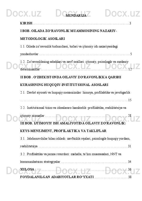 MUNDARIJA
KIRISH ……………………………………………………………………………3
I BOB.  OILADA ZO‘RAVONLIK MUAMMOSINING NAZARIY-
METODOLOGIK ASOSLARI
1.1.  Oilada zo‘ravonlik tushunchasi, turlari va ijtimoiy ish nazariyasidagi 
yondashuvlar  ……………………………………………………………………….5
1.2.   Zo‘ravonlikning sabablari va xavf omillari: ijtimoiy, psixologik va madaniy 
determinantlar  …………………………………………………………………….12
II BOB .  O‘ZBEKISTONDA OILAVIY ZO‘RAVONLIKKA QARSHI 
KURASHNING HUQUQIY-INSTITUTSIONAL ASOSLARI
2.1.   Davlat siyosati va huquqiy mexanizmlar: himoya, profilaktika va javobgarlik  
……………………………………….……………………………………………15
2.2.   Institutsional tizim va idoralararo hamkorlik: profilaktika, reabilitatsiya va 
ijtimoiy xizmatlar  ………………………………………………………………...28
III BOB.  IJTIMOYIY ISH AMALIYOTIDA OILAVIY ZO‘RAVONLIK: 
KEYS-MENEJMENT, PROFILAKTIKA VA TAKLIFLAR
3.1.   Jabrlanuvchilar bilan ishlash: xavfsizlik rejalari, psixologik-huquqiy yordam, 
reabilitatsiya  ………………………..……………………………………….........31
3.2.   Profilaktika va jamoa resurslari: mahalla, ta’lim muassasalari, NNT va 
kommunikatsion strategiyalar  ……………………………………………………34
XULOSA ………………………………………………………………………....36
FOYDALANILGAN ADABIYOTLAR RO‘YXATI ………………………….38 