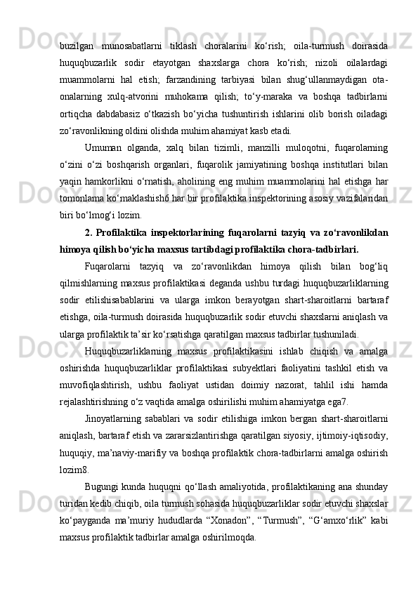 buzilgan   munosabatlarni   tiklash   choralarini   ko‘rish;   oila-turmush   doirasida
huquqbuzarlik   sodir   etayotgan   shaxslarga   chora   ko‘rish;   nizoli   oilalardagi
muammolarni   hal   etish;   farzandining   tarbiyasi   bilan   shug‘ullanmaydigan   ota-
onalarning   xulq-atvorini   muhokama   qilish;   to‘y-maraka   va   boshqa   tadbirlarni
ortiqcha   dabdabasiz   o‘tkazish   bo‘yicha   tushuntirish   ishlarini   olib   borish   oiladagi
zo‘ravonlikning oldini olishda muhim ahamiyat kasb etadi. 
Umuman   olganda,   xalq   bilan   tizimli,   manzilli   muloqotni,   fuqarolarning
o‘zini   o‘zi   boshqarish   organlari,   fuqarolik   jamiyatining   boshqa   institutlari   bilan
yaqin  hamkorlikni  o‘rnatish,   aholining  eng  muhim   muammolarini  hal  etishga   har
tomonlama ko‘maklashish6 har bir profilaktika inspektorining asosiy vazifalaridan
biri bo‘lmog‘i lozim. 
2.   Profilaktika   inspektorlarining   fuqarolarni   tazyiq   va   zo‘ravonlikdan
himoya qilish bo‘yicha maxsus tartibdagi profilaktika chora-tadbirlari. 
Fuqarolarni   tazyiq   va   zo‘ravonlikdan   himoya   qilish   bilan   bog‘liq
qilmishlarning maxsus  profilaktikasi  deganda ushbu turdagi  huquqbuzarliklarning
sodir   etilishisabablarini   va   ularga   imkon   berayotgan   shart-sharoitlarni   bartaraf
etishga, oila-turmush doirasida huquqbuzarlik sodir etuvchi shaxslarni aniqlash va
ularga profilaktik ta’sir ko‘rsatishga qaratilgan maxsus tadbirlar tushuniladi. 
Huquqbuzarliklarning   maxsus   profilaktikasini   ishlab   chiqish   va   amalga
oshirishda   huquqbuzarliklar   profilaktikasi   subyektlari   faoliyatini   tashkil   etish   va
muvofiqlashtirish,   ushbu   faoliyat   ustidan   doimiy   nazorat,   tahlil   ishi   hamda
rejalashtirishning o‘z vaqtida amalga oshirilishi muhim ahamiyatga ega7. 
Jinoyatlarning   sabablari   va   sodir   etilishiga   imkon   bergan   shart-sharoitlarni
aniqlash, bartaraf etish va zararsizlantirishga qaratilgan siyosiy, ijtimoiy-iqtisodiy,
huquqiy, ma’naviy-marifiy va boshqa profilaktik chora-tadbirlarni amalga oshirish
lozim8. 
Bugungi kunda huquqni qo‘llash amaliyotida, profilaktikaning ana shunday
turidan kedib chiqib, oila turmush sohasida huquqbuzarliklar sodir etuvchi shaxslar
ko‘payganda   ma’muriy   hududlarda   “Xonadon”,   “Turmush”,   “G‘amxo‘rlik”   kabi
maxsus profilaktik tadbirlar amalga oshirilmoqda.  