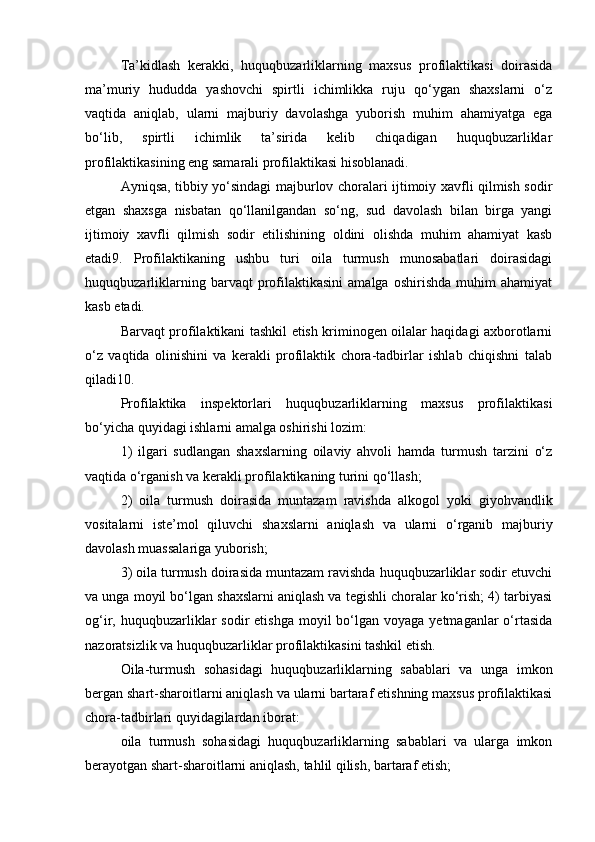 Ta’kidlash   kerakki,   huquqbuzarliklarning   maxsus   profilaktikasi   doirasida
ma’muriy   hududda   yashovchi   spirtli   ichimlikka   ruju   qo‘ygan   shaxslarni   o‘z
vaqtida   aniqlab,   ularni   majburiy   davolashga   yuborish   muhim   ahamiyatga   ega
bo‘lib,   spirtli   ichimlik   ta’sirida   kelib   chiqadigan   huquqbuzarliklar
profilaktikasining eng samarali profilaktikasi hisoblanadi. 
Ayniqsa, tibbiy yo‘sindagi majburlov choralari ijtimoiy xavfli qilmish sodir
etgan   shaxsga   nisbatan   qo‘llanilgandan   so‘ng,   sud   davolash   bilan   birga   yangi
ijtimoiy   xavfli   qilmish   sodir   etilishining   oldini   olishda   muhim   ahamiyat   kasb
etadi9.   Profilaktikaning   ushbu   turi   oila   turmush   munosabatlari   doirasidagi
huquqbuzarliklarning   barvaqt   profilaktikasini   amalga   oshirishda   muhim   ahamiyat
kasb etadi. 
Barvaqt profilaktikani tashkil etish kriminogen oilalar haqidagi axborotlarni
o‘z   vaqtida   olinishini   va   kerakli   profilaktik   chora-tadbirlar   ishlab   chiqishni   talab
qiladi10. 
Profilaktika   inspektorlari   huquqbuzarliklarning   maxsus   profilaktikasi
bo‘yicha quyidagi ishlarni amalga oshirishi lozim: 
1)   ilgari   sudlangan   shaxslarning   oilaviy   ahvoli   hamda   turmush   tarzini   o‘z
vaqtida o‘rganish va kerakli profilaktikaning turini qo‘llash; 
2)   oila   turmush   doirasida   muntazam   ravishda   alkogol   yoki   giyohvandlik
vositalarni   iste’mol   qiluvchi   shaxslarni   aniqlash   va   ularni   o‘rganib   majburiy
davolash muassalariga yuborish; 
3) oila turmush doirasida muntazam ravishda huquqbuzarliklar sodir etuvchi
va unga moyil bo‘lgan shaxslarni aniqlash va tegishli choralar ko‘rish; 4) tarbiyasi
og‘ir, huquqbuzarliklar  sodir   etishga  moyil  bo‘lgan voyaga  yetmaganlar   o‘rtasida
nazoratsizlik va huquqbuzarliklar profilaktikasini tashkil etish. 
Oila-turmush   sohasidagi   huquqbuzarliklarning   sabablari   va   unga   imkon
bergan shart-sharoitlarni aniqlash va ularni bartaraf etishning maxsus profilaktikasi
chora-tadbirlari quyidagilardan iborat: 
oila   turmush   sohasidagi   huquqbuzarliklarning   sabablari   va   ularga   imkon
berayotgan shart-sharoitlarni aniqlash, tahlil qilish, bartaraf etish;  