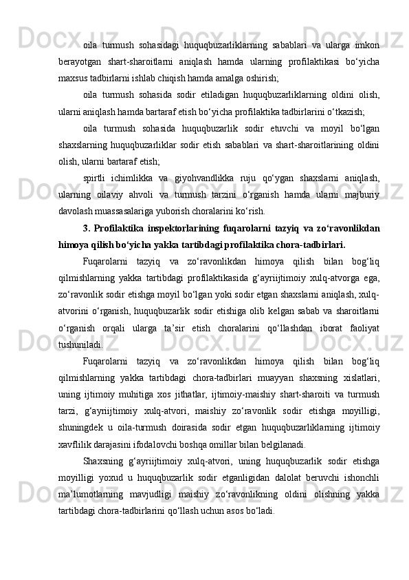 oila   turmush   sohasidagi   huquqbuzarliklarning   sabablari   va   ularga   imkon
berayotgan   shart-sharoitlarni   aniqlash   hamda   ularning   profilaktikasi   bo‘yicha
maxsus tadbirlarni ishlab chiqish hamda amalga oshirish; 
oila   turmush   sohasida   sodir   etiladigan   huquqbuzarliklarning   oldini   olish,
ularni aniqlash hamda bartaraf etish bo‘yicha profilaktika tadbirlarini o‘tkazish; 
oila   turmush   sohasida   huquqbuzarlik   sodir   etuvchi   va   moyil   bo‘lgan
shaxslarning   huquqbuzarliklar   sodir   etish   sabablari   va   shart-sharoitlarining   oldini
olish, ularni bartaraf etish; 
spirtli   ichimlikka   va   giyohvandlikka   ruju   qo‘ygan   shaxslarni   aniqlash,
ularning   oilaviy   ahvoli   va   turmush   tarzini   o‘rganish   hamda   ularni   majburiy
davolash muassasalariga yuborish choralarini ko‘rish. 
3.   Profilaktika   inspektorlarining   fuqarolarni   tazyiq   va   zo‘ravonlikdan
himoya qilish bo‘yicha yakka tartibdagi profilaktika chora-tadbirlari. 
Fuqarolarni   tazyiq   va   zo‘ravonlikdan   himoya   qilish   bilan   bog‘liq
qilmishlarning   yakka   tartibdagi   profilaktikasida   g‘ayriijtimoiy   xulq-atvorga   ega,
zo‘ravonlik sodir etishga moyil bo‘lgan yoki sodir etgan shaxslarni aniqlash, xulq-
atvorini   o‘rganish,   huquqbuzarlik   sodir   etishiga   olib   kelgan   sabab   va   sharoitlarni
o‘rganish   orqali   ularga   ta’sir   etish   choralarini   qo‘llashdan   iborat   faoliyat
tushuniladi. 
Fuqarolarni   tazyiq   va   zo‘ravonlikdan   himoya   qilish   bilan   bog‘liq
qilmishlarning   yakka   tartibdagi   chora-tadbirlari   muayyan   shaxsning   xislatlari,
uning   ijtimoiy   muhitiga   xos   jithatlar,   ijtimoiy-maishiy   shart-sharoiti   va   turmush
tarzi,   g‘ayriijtimoiy   xulq-atvori,   maishiy   zo‘ravonlik   sodir   etishga   moyilligi,
shuningdek   u   oila-turmush   doirasida   sodir   etgan   huquqbuzarliklarning   ijtimoiy
xavflilik darajasini ifodalovchi boshqa omillar bilan belgilanadi. 
Shaxsning   g‘ayriijtimoiy   xulq-atvori,   uning   huquqbuzarlik   sodir   etishga
moyilligi   yoxud   u   huquqbuzarlik   sodir   etganligidan   dalolat   beruvchi   ishonchli
ma’lumotlarning   mavjudligi   maishiy   zo‘ravonlikning   oldini   olishning   yakka
tartibdagi chora-tadbirlarini qo‘llash uchun asos bo‘ladi.  