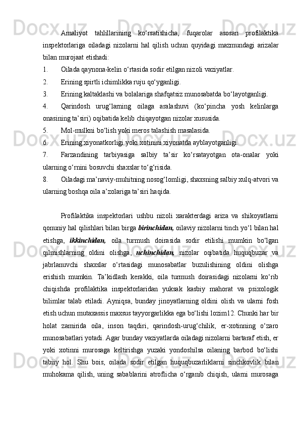 Amaliyot   tahlillarining   ko‘rsatishicha,   fuqarolar   asosan   profilaktika
inspektorlariga   oiladagi   nizolarni   hal   qilish   uchun   quyidagi   mazmundagi   arizalar
bilan murojaat etishadi: 
1. Oilada qaynona-kelin o‘rtasida sodir etilgan nizoli vaziyatlar. 
2. Erining spirtli ichimlikka ruju qo‘yganligi. 
3. Erining kaltaklashi va bolalariga shafqatsiz munosabatda bo‘layotganligi. 
4. Qarindosh   urug‘larning   oilaga   aralashuvi   (ko‘pincha   yosh   kelinlarga
onasining ta’siri) oqibatida kelib chiqayotgan nizolar xususida. 
5. Mol-mulkni bo‘lish yoki meros talashish masalasida. 
6. Erining xiyonatkorligi yoki xotinini xiyonatda ayblayotganligi. 
7. Farzandining   tarbiyasiga   salbiy   ta’sir   ko‘rsatayotgan   ota-onalar   yoki
ularning o‘rnini bosuvchi shaxslar to‘g‘risida. 
8. Oiladagi ma’naviy-muhitning nosog‘lomligi, shaxsning salbiy xulq-atvori va
ularning boshqa oila a’zolariga ta’siri haqida. 
Profilaktika   inspektorlari   ushbu   nizoli   xarakterdagi   ariza   va   shikoyatlarni
qonuniy hal qilishlari bilan birga  birinchidan,  oilaviy nizolarni tinch yo‘l bilan hal
etishga,   ikkinchidan,   oila   turmush   doirasida   sodir   etilishi   mumkin   bo‘lgan
qilmishlarning   oldini   olishga,   uchinchidan,   nizolar   oqibatida   huquqbuzar   va
jabrlanuvchi   shaxslar   o‘rtasidagi   munosabatlar   buzulishining   oldini   olishga
erishish   mumkin.   Ta’kidlash   kerakki,   oila   turmush   doirasidagi   nizolarni   ko‘rib
chiqishda   profilaktika   inspektorlaridan   yuksak   kasbiy   mahorat   va   psixologik
bilimlar   talab   etiladi.   Ayniqsa,   bunday   jinoyatlarning   oldini   olish   va   ularni   fosh
etish uchun mutaxassis maxsus tayyorgarlikka ega bo‘lishi lozim12. Chunki har bir
holat   zamirida   oila,   inson   taqdiri,   qarindosh-urug‘chilik,   er-xotinning   o‘zaro
munosabatlari yotadi. Agar bunday vaziyatlarda oiladagi nizolarni bartaraf etish, er
yoki   xotinni   murosaga   keltirishga   yuzaki   yondoshilsa   oilaning   barbod   bo‘lishi
tabiiy   hol.   Shu   bois,   oilada   sodir   etilgan   huquqbuzarliklarni   sinchkovlik   bilan
muhokama   qilish,   uning   sabablarini   atroflicha   o‘rganib   chiqish,   ularni   murosaga 