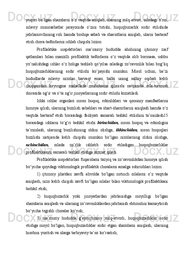 yuqori bo‘lgan shaxslarni o‘z vaqtida aniqlab, ularning xulq-atvori, oiladagi o‘rni,
oilaviy   munosabatlar   jarayonida   o‘zini   tutishi,   huquqbuzarlik   sodir   etilishida
jabrlanuvchining   roli   hamda   boshqa   sabab   va   sharoitlarni   aniqlab,   ularni   bartaraf
etish chora-tadbirlarini ishlab chiqishi lozim. 
Profilaktika   inspektorlari   ma’muriy   hududda   aholining   ijtimoiy   zaif
qatlamlari   bilan   manzilli   profilaktik   tadbirlarni   o‘z   vaqtida   olib   bormasa,   ushbu
yo‘nalishdagi  ishlar  o‘z holiga  tashlab  qo‘yilsa   oiladagi  zo‘ravonlik  bilan bog‘liq
huquqbuzarliklarning   sodir   etilishi   ko‘payishi   mumkin.   Misol   uchun,   ba’zi
hududlarda   oilaviy   nizolar   barvaqt   emas,   balki   uning   salbiy   oqibati   kelib
chiqqanidan   keyingina   mahallada   muhokama   qilinishi   natijasida   oila-turmush
doirasida og‘ir va o‘ta og‘ir jinoyatlarning sodir etilishi kuzatiladi. 
Ichki   ishlar   organlari   inson   huquq,   erkinliklari   va   qonuniy   manfaatlarini
himoya qilish, ularning buzilish sabablari va shart-sharoitlarini aniqlash hamda o‘z
vaqtida   bartaraf   etish   borasidagi   faoliyati   samarali   tashkil   etilishini   ta’minlash15
borasidagi   ishlarni   to‘g‘ri   tashkil   etishi   birinchidan,   inson   huquq   va   erkinligini
ta’minlash,   ularning   buzilishining   oldini   olishga,   ikkinchidan,   inson   huquqlari
buzilishi   natijasida   kelib   chiqishi   mumkin   bo‘lgan   nizolarning   oldini   olishga,
uchinchidan,   oilada   zo‘rlik   ishlatib   sodir   etiladigan   huquqbuzarliklar
profilaktikasini samarali tashkil etishga xizmat qiladi. 
Profilaktika inspektorlari fuqarolarni tazyiq va zo‘ravonlikdan himoya qilish
bo‘yicha quyidagi viktimologik profilaktik choralarni amalga oshirishlari lozim: 
1)   ijtimoiy   jihatdan   xavfli   ahvolda   bo‘lgan   notinch   oilalarni   o‘z   vaqtida
aniqlash, nizo kelib chiqish xavfi bo‘lgan oilalar bilan viktimologik profilaktikani
tashkil etish; 
2)   huquqbuzarlik   yoki   jinoyatlardan   jabrlanishga   moyilligi   bo‘lgan
shaxslarni aniqlash va ularning zo‘ravonliklardan jabrlanish ehtimolini kamaytirish
bo‘yicha tegishli choralar ko‘rish; 
3)   ma’muriy   hududda   g‘ayriijtimoiy   xulq-atvorli,   huquqbuzarliklar   sodir
etishga   moyil   bo‘lgan,   huquqbuzarliklar   sodir   etgan   shaxslarni   aniqlash,   ularning
hisobini yuritish va ularga tarbiyaviy ta’sir ko‘rsatish;  