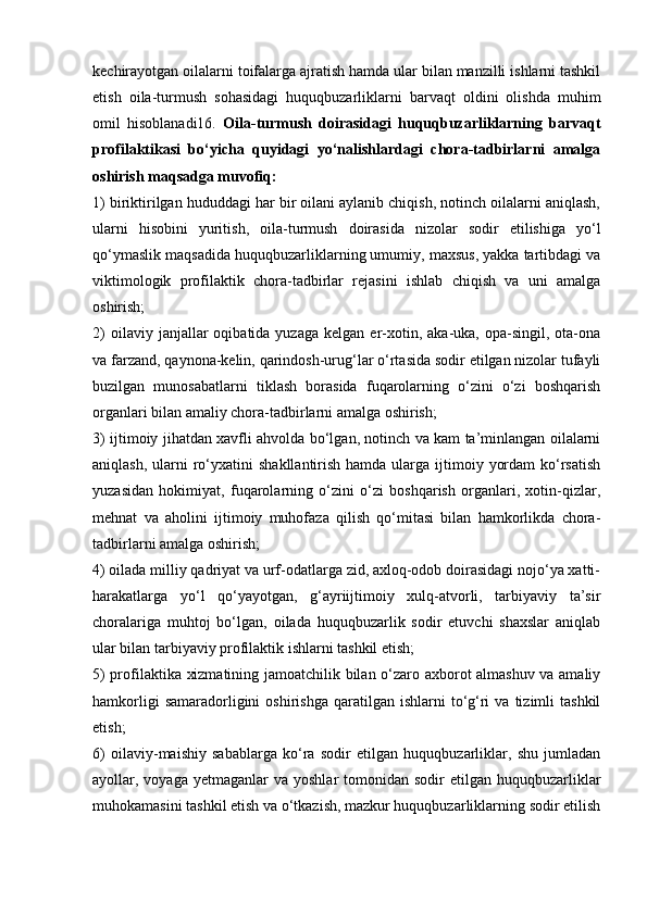 kechirayotgan oilalarni toifalarga ajratish hamda ular bilan manzilli ishlarni tashkil
etish   oila-turmush   sohasidagi   huquqbuzarliklarni   barvaqt   oldini   olishda   muhim
omil   hisoblanadi16.   Oila-turmush   doirasidagi   huquqbuzarliklarning   barvaqt
profilaktikasi   bo‘yicha   quyidagi   yo‘nalishlardagi   chora-tadbirlarni   amalga
oshirish maqsadga muvofiq: 
1) biriktirilgan hududdagi har bir oilani aylanib chiqish, notinch oilalarni aniqlash,
ularni   hisobini   yuritish,   oila-turmush   doirasida   nizolar   sodir   etilishiga   yo‘l
qo‘ymaslik maqsadida huquqbuzarliklarning umumiy, maxsus, yakka tartibdagi va
viktimologik   profilaktik   chora-tadbirlar   rejasini   ishlab   chiqish   va   uni   amalga
oshirish; 
2)  oilaviy  janjallar  oqibatida  yuzaga   kelgan  er-xotin,  aka-uka,  opa-singil,  ota-ona
va farzand, qaynona-kelin, qarindosh-urug‘lar o‘rtasida sodir etilgan nizolar tufayli
buzilgan   munosabatlarni   tiklash   borasida   fuqarolarning   o‘zini   o‘zi   boshqarish
organlari bilan amaliy chora-tadbirlarni amalga oshirish; 
3) ijtimoiy jihatdan xavfli ahvolda bo‘lgan, notinch va kam ta’minlangan oilalarni
aniqlash,  ularni  ro‘yxatini   shakllantirish  hamda ularga  ijtimoiy  yordam   ko‘rsatish
yuzasidan   hokimiyat,   fuqarolarning   o‘zini   o‘zi   boshqarish   organlari,   xotin-qizlar,
mehnat   va   aholini   ijtimoiy   muhofaza   qilish   qo‘mitasi   bilan   hamkorlikda   chora-
tadbirlarni amalga oshirish; 
4) oilada milliy qadriyat va urf-odatlarga zid, axloq-odob doirasidagi nojo‘ya xatti-
harakatlarga   yo‘l   qo‘yayotgan,   g‘ayriijtimoiy   xulq-atvorli,   tarbiyaviy   ta’sir
choralariga   muhtoj   bo‘lgan,   oilada   huquqbuzarlik   sodir   etuvchi   shaxslar   aniqlab
ular bilan tarbiyaviy profilaktik ishlarni tashkil etish; 
5) profilaktika xizmatining jamoatchilik bilan o‘zaro axborot almashuv va amaliy
hamkorligi  samaradorligini   oshirishga   qaratilgan  ishlarni  to‘g‘ri   va  tizimli   tashkil
etish; 
6)   oilaviy-maishiy   sabablarga   ko‘ra   sodir   etilgan   huquqbuzarliklar,   shu   jumladan
ayollar, voyaga  yetmaganlar  va  yoshlar   tomonidan  sodir   etilgan huquqbuzarliklar
muhokamasini tashkil etish va o‘tkazish, mazkur huquqbuzarliklarning sodir etilish 