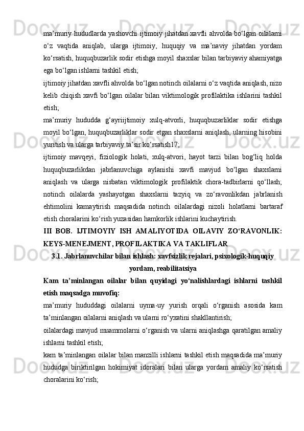 ma’muriy hududlarda yashovchi ijtimoiy jihatdan xavfli ahvolda bo‘lgan oilalarni
o‘z   vaqtida   aniqlab,   ularga   ijtimoiy,   huquqiy   va   ma’naviy   jihatdan   yordam
ko‘rsatish, huquqbuzarlik sodir etishga moyil shaxslar bilan tarbiyaviy ahamiyatga
ega bo‘lgan ishlarni tashkil etish; 
ijtimoiy jihatdan xavfli ahvolda bo‘lgan notinch oilalarni o‘z vaqtida aniqlash, nizo
kelib chiqish xavfi bo‘lgan oilalar bilan viktimologik profilaktika ishlarini tashkil
etish; 
ma’muriy   hududda   g‘ayriijtimoiy   xulq-atvorli,   huquqbuzarliklar   sodir   etishga
moyil bo‘lgan, huquqbuzarliklar sodir etgan shaxslarni aniqlash, ularning hisobini
yuritish va ularga tarbiyaviy ta’sir ko‘rsatish17; 
ijtimoiy   mavqeyi,   fiziologik   holati,   xulq-atvori,   hayot   tarzi   bilan   bog‘liq   holda
huquqbuzarlikdan   jabrlanuvchiga   aylanishi   xavfi   mavjud   bo‘lgan   shaxslarni
aniqlash   va   ularga   nisbatan   viktimologik   profilaktik   chora-tadbirlarni   qo‘llash;
notinch   oilalarda   yashayotgan   shaxslarni   tazyiq   va   zo‘ravonlikdan   jabrlanish
ehtimolini   kamaytirish   maqsadida   notinch   oilalardagi   nizoli   holatlarni   bartaraf
etish choralarini ko‘rish yuzasidan hamkorlik ishlarini kuchaytirish. 
III   BOB.   IJTIMOYIY   ISH   AMALIYOTIDA   OILAVIY   ZO‘RAVONLIK:
KEYS-MENEJMENT, PROFILAKTIKA VA TAKLIFLAR
3.1. Jabrlanuvchilar bilan ishlash: xavfsizlik rejalari, psixologik-huquqiy
yordam, reabilitatsiya
Kam   ta’minlangan   oilalar   bilan   quyidagi   yo‘nalishlardagi   ishlarni   tashkil
etish maqsadga muvofiq: 
ma’muriy   hududdagi   oilalarni   uyma-uy   yurish   orqali   o‘rganish   asosida   kam
ta’minlangan oilalarni aniqlash va ularni ro‘yxatini shakllantirish; 
oilalardagi mavjud muammolarni o‘rganish va ularni aniqlashga qaratilgan amaliy
ishlarni tashkil etish; 
kam ta’minlangan oilalar bilan manzilli ishlarni tashkil etish maqsadida ma’muriy
hududga   biriktirilgan   hokimiyat   idoralari   bilan   ularga   yordam   amaliy   ko‘rsatish
choralarini ko‘rish;  