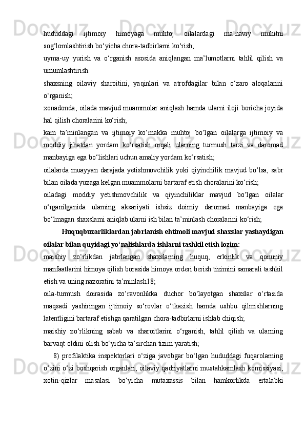 hududdagi   ijtimoiy   himoyaga   muhtoj   oilalardagi   ma’naviy   muhitni
sog‘lomlashtirish bo‘yicha chora-tadbirlarni ko‘rish; 
uyma-uy   yurish   va   o‘rganish   asosida   aniqlangan   ma’lumotlarni   tahlil   qilish   va
umumlashtirish. 
shaxsning   oilaviy   sharoitini,   yaqinlari   va   atrofdagilar   bilan   o‘zaro   aloqalarini
o‘rganish; 
xonadonda, oilada mavjud muammolar aniqlash hamda ularni iloji boricha joyida
hal qilish choralarini ko‘rish; 
kam   ta’minlangan   va   ijtimoiy   ko‘makka   muhtoj   bo‘lgan   oilalarga   ijtimoiy   va
moddiy   jihatdan   yordam   ko‘rsatish   orqali   ularning   turmush   tarzi   va   daromad
manbayiga ega bo‘lishlari uchun amaliy yordam ko‘rsatish; 
oilalarda   muayyan   darajada   yetishmovchilik   yoki   qiyinchilik   mavjud   bo‘lsa,   sabr
bilan oilada yuzaga kelgan muammolarni bartaraf etish choralarini ko‘rish; 
oiladagi   moddiy   yetishmovchilik   va   qiyinchiliklar   mavjud   bo‘lgan   oilalar
o‘rganilganida   ularning   aksariyati   ishsiz   doimiy   daromad   manbayiga   ega
bo‘lmagan shaxslarni aniqlab ularni ish bilan ta’minlash choralarini ko‘rish; 
Huquqbuzarliklardan jabrlanish ehtimoli mavjud shaxslar yashaydigan
oilalar bilan quyidagi yo‘nalishlarda ishlarni tashkil etish lozim: 
maishiy   zo‘rlikdan   jabrlangan   shaxslarning   huquq,   erkinlik   va   qonuniy
manfaatlarini himoya qilish borasida himoya orderi berish tizimini samarali tashkil
etish va uning nazoratini ta’minlash18; 
oila-turmush   doirasida   zo‘ravonlikka   duchor   bo‘layotgan   shaxslar   o‘rtasida
maqsadi   yashiringan   ijtimoiy   so‘rovlar   o‘tkazish   hamda   ushbu   qilmishlarning
latentligini bartaraf etishga qaratilgan chora-tadbirlarni ishlab chiqish; 
maishiy   zo‘rlikning   sabab   va   sharoitlarini   o‘rganish,   tahlil   qilish   va   ularning
barvaqt oldini olish bo‘yicha ta’sirchan tizim yaratish; 
8)   profilaktika   inspektorlari   o‘ziga   javobgar   bo‘lgan   hududdagi   fuqarolarning
o‘zini o‘zi boshqarish organlari, oilaviy qadriyatlarni mustahkamlash komissiyasi,
xotin-qizlar   masalasi   bo‘yicha   mutaxassis   bilan   hamkorlikda   ertalabki 