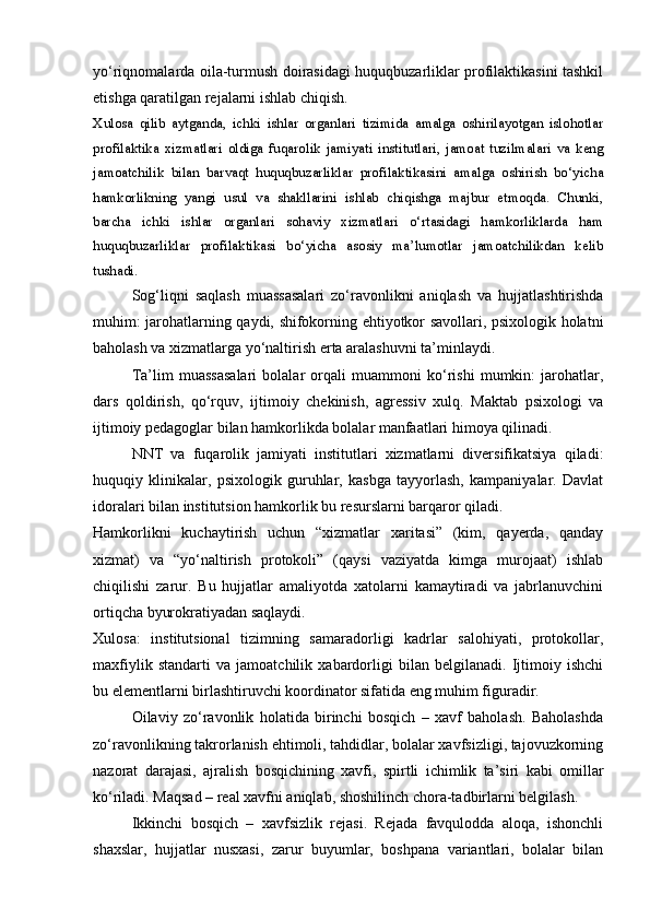 yo‘riqnomalarda oila-turmush doirasidagi huquqbuzarliklar profilaktikasini tashkil
etishga qaratilgan rejalarni ishlab chiqish. 
Xulosa   qilib   aytganda,   ichki   ishlar   organlari   tizimida   amalga   oshirilayotgan   islohotlar
profilaktika   xizmatlari   oldiga   fuqarolik   jamiyati   institutlari,   jamoat   tuzilmalari   va   keng
jamoatchilik   bilan   barvaqt   huquqbuzarliklar   profilaktikasini   amalga   oshirish   bo‘yicha
hamkorlikning   yangi   usul   va   shakllarini   ishlab   chiqishga   majbur   etmoqda.   Chunki,
barcha   ichki   ishlar   organlari   sohaviy   xizmatlari   o‘rtasidagi   hamkorliklarda   ham
huquqbuzarliklar   profilaktikasi   bo‘yicha   asosiy   ma’lumotlar   jamoatchilikdan   kelib
tushadi.
Sog‘liqni   saqlash   muassasalari   zo‘ravonlikni   aniqlash   va   hujjatlashtirishda
muhim: jarohatlarning qaydi, shifokorning ehtiyotkor savollari, psixologik holatni
baholash va xizmatlarga yo‘naltirish erta aralashuvni ta’minlaydi.
Ta’lim   muassasalari   bolalar   orqali   muammoni   ko‘rishi   mumkin:   jarohatlar,
dars   qoldirish,   qo‘rquv,   ijtimoiy   chekinish,   agressiv   xulq.   Maktab   psixologi   va
ijtimoiy pedagoglar bilan hamkorlikda bolalar manfaatlari himoya qilinadi.
NNT   va   fuqarolik   jamiyati   institutlari   xizmatlarni   diversifikatsiya   qiladi:
huquqiy   klinikalar,   psixologik   guruhlar,   kasbga   tayyorlash,   kampaniyalar.   Davlat
idoralari bilan institutsion hamkorlik bu resurslarni barqaror qiladi.
Hamkorlikni   kuchaytirish   uchun   “xizmatlar   xaritasi”   (kim,   qayerda,   qanday
xizmat)   va   “yo‘naltirish   protokoli”   (qaysi   vaziyatda   kimga   murojaat)   ishlab
chiqilishi   zarur.   Bu   hujjatlar   amaliyotda   xatolarni   kamaytiradi   va   jabrlanuvchini
ortiqcha byurokratiyadan saqlaydi.
Xulosa:   institutsional   tizimning   samaradorligi   kadrlar   salohiyati,   protokollar,
maxfiylik   standarti   va   jamoatchilik   xabardorligi   bilan   belgilanadi.   Ijtimoiy   ishchi
bu elementlarni birlashtiruvchi koordinator sifatida eng muhim figuradir.
Oilaviy   zo‘ravonlik   holatida   birinchi   bosqich   –   xavf   baholash.   Baholashda
zo‘ravonlikning takrorlanish ehtimoli, tahdidlar, bolalar xavfsizligi, tajovuzkorning
nazorat   darajasi,   ajralish   bosqichining   xavfi,   spirtli   ichimlik   ta’siri   kabi   omillar
ko‘riladi. Maqsad – real xavfni aniqlab, shoshilinch chora-tadbirlarni belgilash.
Ikkinchi   bosqich   –   xavfsizlik   rejasi.   Rejada   favqulodda   aloqa,   ishonchli
shaxslar,   hujjatlar   nusxasi,   zarur   buyumlar,   boshpana   variantlari,   bolalar   bilan 