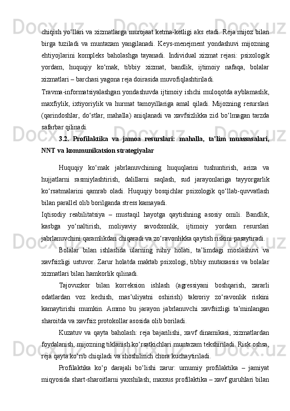 chiqish yo‘llari va xizmatlarga murojaat ketma-ketligi aks etadi. Reja mijoz bilan
birga   tuziladi   va   muntazam   yangilanadi.   Keys-menejment   yondashuvi   mijozning
ehtiyojlarini   kompleks   baholashga   tayanadi.   Individual   xizmat   rejasi:   psixologik
yordam,   huquqiy   ko‘mak,   tibbiy   xizmat,   bandlik,   ijtimoiy   nafaqa,   bolalar
xizmatlari – barchasi yagona reja doirasida muvofiqlashtiriladi.  
Travma-informatsiyalashgan yondashuvda ijtimoiy ishchi muloqotda ayblamaslik,
maxfiylik,   ixtiyoriylik   va   hurmat   tamoyillariga   amal   qiladi.   Mijozning   resurslari
(qarindoshlar,   do‘stlar,   mahalla)   aniqlanadi   va   xavfsizlikka   zid   bo‘lmagan   tarzda
safarbar qilinadi.
3.2.   Profilaktika   va   jamoa   resurslari:   mahalla,   ta’lim   muassasalari,
NNT va kommunikatsion strategiyalar
Huquqiy   ko‘mak   jabrlanuvchining   huquqlarini   tushuntirish,   ariza   va
hujjatlarni   rasmiylashtirish,   dalillarni   saqlash,   sud   jarayonlariga   tayyorgarlik
ko‘rsatmalarini   qamrab   oladi.   Huquqiy   bosqichlar   psixologik   qo‘llab-quvvatlash
bilan parallel olib borilganda stress kamayadi.
Iqtisodiy   reabilitatsiya   –   mustaqil   hayotga   qaytishning   asosiy   omili.   Bandlik,
kasbga   yo‘naltirish,   moliyaviy   savodxonlik,   ijtimoiy   yordam   resurslari
jabrlanuvchini qaramlikdan chiqaradi va zo‘ravonlikka qaytish riskini pasaytiradi.
Bolalar   bilan   ishlashda   ularning   ruhiy   holati,   ta’limdagi   moslashuvi   va
xavfsizligi   ustuvor.   Zarur   holatda   maktab   psixologi,   tibbiy   mutaxassis   va   bolalar
xizmatlari bilan hamkorlik qilinadi.
Tajovuzkor   bilan   korreksion   ishlash   (agressiyani   boshqarish,   zararli
odatlardan   voz   kechish,   mas’uliyatni   oshirish)   takroriy   zo‘ravonlik   riskini
kamaytirishi   mumkin.   Ammo   bu   jarayon   jabrlanuvchi   xavfsizligi   ta’minlangan
sharoitda va xavfsiz protokollar asosida olib boriladi.
Kuzatuv   va   qayta   baholash:   reja   bajarilishi,   xavf   dinamikasi,   xizmatlardan
foydalanish, mijozning tiklanish ko‘rsatkichlari muntazam tekshiriladi. Risk oshsa,
reja qayta ko‘rib chiqiladi va shoshilinch chora kuchaytiriladi.
Profilaktika   ko‘p   darajali   bo‘lishi   zarur:   umumiy   profilaktika   –   jamiyat
miqyosida shart-sharoitlarni yaxshilash; maxsus profilaktika – xavf guruhlari bilan 