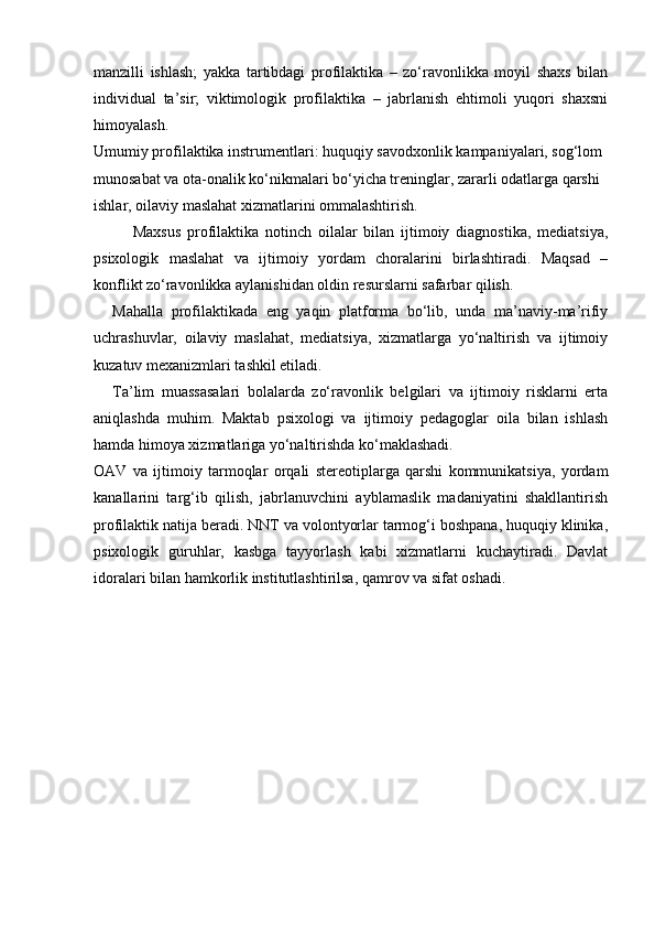 manzilli   ishlash;   yakka   tartibdagi   profilaktika   –   zo‘ravonlikka   moyil   shaxs   bilan
individual   ta’sir;   viktimologik   profilaktika   –   jabrlanish   ehtimoli   yuqori   shaxsni
himoyalash.
Umumiy profilaktika instrumentlari: huquqiy savodxonlik kampaniyalari, sog‘lom 
munosabat va ota-onalik ko‘nikmalari bo‘yicha treninglar, zararli odatlarga qarshi 
ishlar, oilaviy maslahat xizmatlarini ommalashtirish.
Maxsus   profilaktika   notinch   oilalar   bilan   ijtimoiy   diagnostika,   mediatsiya,
psixologik   maslahat   va   ijtimoiy   yordam   choralarini   birlashtiradi.   Maqsad   –
konflikt zo‘ravonlikka aylanishidan oldin resurslarni safarbar qilish.
Mahalla   profilaktikada   eng   yaqin   platforma   bo‘lib,   unda   ma’naviy-ma’rifiy
uchrashuvlar,   oilaviy   maslahat,   mediatsiya,   xizmatlarga   yo‘naltirish   va   ijtimoiy
kuzatuv mexanizmlari tashkil etiladi.
Ta’lim   muassasalari   bolalarda   zo‘ravonlik   belgilari   va   ijtimoiy   risklarni   erta
aniqlashda   muhim.   Maktab   psixologi   va   ijtimoiy   pedagoglar   oila   bilan   ishlash
hamda himoya xizmatlariga yo‘naltirishda ko‘maklashadi.
OAV   va   ijtimoiy   tarmoqlar   orqali   stereotiplarga   qarshi   kommunikatsiya,   yordam
kanallarini   targ‘ib   qilish,   jabrlanuvchini   ayblamaslik   madaniyatini   shakllantirish
profilaktik natija beradi. NNT va volontyorlar tarmog‘i boshpana, huquqiy klinika,
psixologik   guruhlar,   kasbga   tayyorlash   kabi   xizmatlarni   kuchaytiradi.   Davlat
idoralari bilan hamkorlik institutlashtirilsa, qamrov va sifat oshadi. 