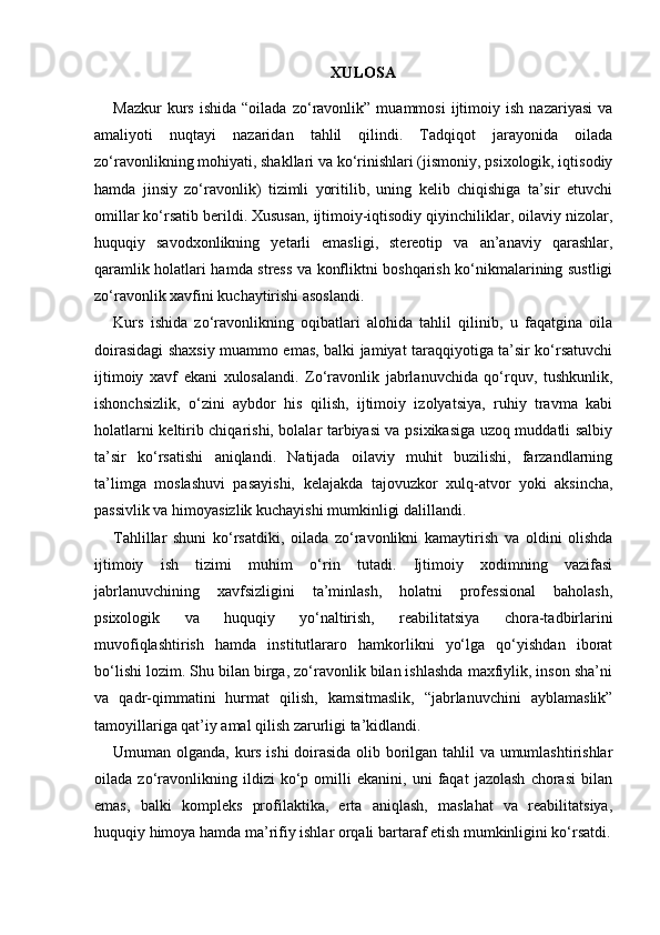 XULOSA
Mazkur   kurs   ishida   “oilada   zo‘ravonlik”   muammosi   ijtimoiy   ish   nazariyasi   va
amaliyoti   nuqtayi   nazaridan   tahlil   qilindi.   Tadqiqot   jarayonida   oilada
zo‘ravonlikning mohiyati, shakllari va ko‘rinishlari (jismoniy, psixologik, iqtisodiy
hamda   jinsiy   zo‘ravonlik)   tizimli   yoritilib,   uning   kelib   chiqishiga   ta’sir   etuvchi
omillar ko‘rsatib berildi. Xususan, ijtimoiy-iqtisodiy qiyinchiliklar, oilaviy nizolar,
huquqiy   savodxonlikning   yetarli   emasligi,   stereotip   va   an’anaviy   qarashlar,
qaramlik holatlari hamda stress va konfliktni boshqarish ko‘nikmalarining sustligi
zo‘ravonlik xavfini kuchaytirishi asoslandi.
Kurs   ishida   zo‘ravonlikning   oqibatlari   alohida   tahlil   qilinib,   u   faqatgina   oila
doirasidagi shaxsiy muammo emas, balki jamiyat taraqqiyotiga ta’sir ko‘rsatuvchi
ijtimoiy   xavf   ekani   xulosalandi.   Zo‘ravonlik   jabrlanuvchida   qo‘rquv,   tushkunlik,
ishonchsizlik,   o‘zini   aybdor   his   qilish,   ijtimoiy   izolyatsiya,   ruhiy   travma   kabi
holatlarni keltirib chiqarishi, bolalar tarbiyasi va psixikasiga uzoq muddatli salbiy
ta’sir   ko‘rsatishi   aniqlandi.   Natijada   oilaviy   muhit   buzilishi,   farzandlarning
ta’limga   moslashuvi   pasayishi,   kelajakda   tajovuzkor   xulq-atvor   yoki   aksincha,
passivlik va himoyasizlik kuchayishi mumkinligi dalillandi.
Tahlillar   shuni   ko‘rsatdiki,   oilada   zo‘ravonlikni   kamaytirish   va   oldini   olishda
ijtimoiy   ish   tizimi   muhim   o‘rin   tutadi.   Ijtimoiy   xodimning   vazifasi
jabrlanuvchining   xavfsizligini   ta’minlash,   holatni   professional   baholash,
psixologik   va   huquqiy   yo‘naltirish,   reabilitatsiya   chora-tadbirlarini
muvofiqlashtirish   hamda   institutlararo   hamkorlikni   yo‘lga   qo‘yishdan   iborat
bo‘lishi lozim. Shu bilan birga, zo‘ravonlik bilan ishlashda maxfiylik, inson sha’ni
va   qadr-qimmatini   hurmat   qilish,   kamsitmaslik,   “jabrlanuvchini   ayblamaslik”
tamoyillariga qat’iy amal qilish zarurligi ta’kidlandi.
Umuman olganda, kurs ishi doirasida olib borilgan tahlil va umumlashtirishlar
oilada   zo‘ravonlikning   ildizi   ko‘p   omilli   ekanini,   uni   faqat   jazolash   chorasi   bilan
emas,   balki   kompleks   profilaktika,   erta   aniqlash,   maslahat   va   reabilitatsiya,
huquqiy himoya hamda ma’rifiy ishlar orqali bartaraf etish mumkinligini ko‘rsatdi. 