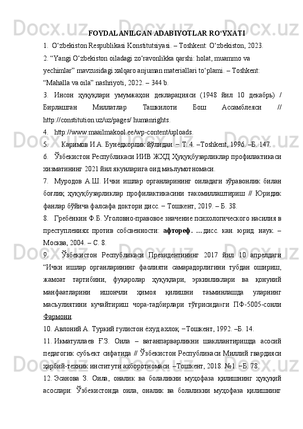 FOYDALANILGAN ADABIYOTLAR RO‘YXATI
1.    O‘zbekiston Respublikasi Konstitutsiyasi. – Toshkent: O‘zbekiston, 2023.
2.  “Yangi O‘zbekiston oiladagi zo‘ravonlikka qarshi: holat, muammo va 
yechimlar” mavzusidagi xalqaro anjuman materiallari to‘plami. – Toshkent: 
“Mahalla va oila” nashriyoti, 2022. – 344 b.
3. Инсон   ҳуқуқлари   умумжаҳон   декларацияси   (1948   йил   10   декабрь )   /
Бирлашган   Миллатлар   Ташкилоти   Бош   Ассамблеяси   //
http://constitution.uz/uz/pages/ humanrights. 
4. http://www.maailmakool.ee/wp-content/uploads. 
5. Каримов И.А. Бунёдкорлик йўлидан. − Т. 4. –Тoshkent, 1996. –Б. 147. 
6. Ўзбекистон Республикаси ИИВ ЖХД Ҳуқуқбузарликлар профилаoикаси
хизматининг 2021 йил якунларига оид маълумотномаси. 
7. Муродов   А.Ш.   Ички   ишлар   органларининг   оиладаги   зўравонлик   билан
боғлиқ   ҳуқуқбузарликлар   профилаoикасини   такомиллаштириш   //   Юридик
фанлар бўйича фалсафа доoори дисс. − Тошкент, 2019. – Б. 38. 
8. Гребёнкин Ф.Б. Уголовно-правовое значение психологического насилия в
преступлениях   против   собсвенности:   афтореф.   … дисс.   кан.   юрид.   наук.   –
Москва, 2004. – С. 8. 
9. Ўзбекистон   Республикаси   Президентининг   2017   йил   10   апрелдаги
“Ички   ишлар   органларининг   фаолияти   самарадорлигини   тубдан   ошириш,
жамоат   тартибини,   фуқаролар   ҳуқуқлари,   эркинликлари   ва   қонуний
манфаатларини   ишончли   ҳимоя   қилишни   таъминлашда   уларнинг
масъулиятини   кучайтириш   чора-тадбирлари   тўғрисида»ги   ПФ-5005-сонли
Фармони . 
10. Авлоний А. Туркий гулистон ёхуд ахлоқ. −Тошкент, 1992. –Б. 14. 
11. Икматуллаев   Ғ.З.   Оила   –   ватанпарварликни   шакллантиришда   асосий
педагогик   субъеo   сифатида   //   Ўзбекистон   Республикаси   Миллий  гвардияси
ҳарбий-техник институти ахборотномаси. –Тошкент, 2018. №1. −Б. 78. 
12. Эсанова   З.   Оила,   оналик   ва   болаликни   муҳофаза   қилишнинг   ҳуқуқий
асослари:   Ўзбекистонда   оила,   оналик   ва   болаликни   муҳофаза   қилишнинг 