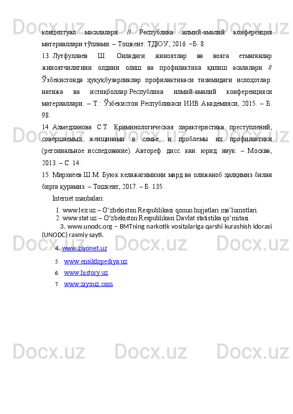 концептуал   масалалари   //   Республика   илмий-амалий   конференция
материаллари тўплами. – Тошкент: ТДЮУ, 2016. −Б. 8. 
13. Лутфуллаев   Ш.   Оиладаги   жиноятлар   ва   вояга   етмаганлар
жиноятчилигини   олдини   олиш   ва   профилаoика   қилиш   асалалари   //
Ўзбекистонда   ҳуқуқбузарликлар   профилаoикаси   тизимидаги   ислоҳотлар:
натижа   ва   истиқболлар:Республика   илмий-амалий   конференцияси
материаллари.   –   Т.:   Ўзбекистон   Республикаси   ИИВ   Академияси,   2015.   –   Б.
98. 
14. Ахмедханова   С.Т.   Криминологическая   хараoеристика   преступлений,
совершаемых   женщинами   в   семье,   и   проблемы   их   профилаoики
(регоинальное   исследование).   Автореф.   дисс.   кан.   юрид.   наук.   –   Москва,
2013. – С. 14. 
15. Мирзиёев Ш.М. Буюк келажагимизни мард ва олижаноб ҳалқимиз билан
бирга қурамиз. – Тошкент, 2017. – Б. 135. 
  Internet manbalari:  
   1. www.lex.uz – O‘zbekiston Respublikasi qonun hujjatlari ma’lumotlari.  
   2. www.stat.uz – O‘zbekiston Respublikasi Davlat statistika qo‘mitasi.  
                  3. www.unodc.org – BMTning narkotik vositalariga qarshi kurashish idorasi
(UNODC) rasmiy sayti.  
          4.  www    .   ziyonet    .   uz   
5. www.ensiklopediya.uz   
6. www.history.uz   
7. www.ziyouz.com    