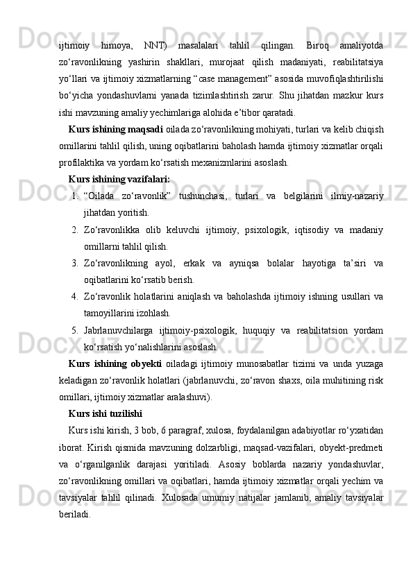 ijtimoiy   himoya,   NNT)   masalalari   tahlil   qilingan.   Biroq   amaliyotda
zo‘ravonlikning   yashirin   shakllari,   murojaat   qilish   madaniyati,   reabilitatsiya
yo‘llari va ijtimoiy xizmatlarning “case management” asosida muvofiqlashtirilishi
bo‘yicha   yondashuvlarni   yanada   tizimlashtirish   zarur.   Shu   jihatdan   mazkur   kurs
ishi mavzuning amaliy yechimlariga alohida e’tibor qaratadi.            
Kurs ishining maqsadi  oilada zo‘ravonlikning mohiyati, turlari va kelib chiqish
omillarini tahlil qilish, uning oqibatlarini baholash hamda ijtimoiy xizmatlar orqali
profilaktika va yordam ko‘rsatish mexanizmlarini asoslash.
Kurs ishining v azifalar i :
1. “Oilada   zo‘ravonlik”   tushunchasi,   turlari   va   belgilarini   ilmiy-nazariy
jihatdan yoritish.
2. Zo‘ravonlikka   olib   keluvchi   ijtimoiy,   psixologik,   iqtisodiy   va   madaniy
omillarni tahlil qilish.
3. Zo‘ravonlikning   ayol,   erkak   va   ayniqsa   bolalar   hayotiga   ta’siri   va
oqibatlarini ko‘rsatib berish.
4. Zo‘ravonlik   holatlarini   aniqlash   va   baholashda   ijtimoiy   ishning   usullari   va
tamoyillarini izohlash.
5. Jabrlanuvchilarga   ijtimoiy-psixologik,   huquqiy   va   reabilitatsion   yordam
ko‘rsatish yo‘nalishlarini asoslash.
Kurs   ishining   obyekti   oiladagi   ijtimoiy   munosabatlar   tizimi   va   unda   yuzaga
keladigan zo‘ravonlik holatlari (jabrlanuvchi, zo‘ravon shaxs, oila muhitining risk
omillari, ijtimoiy xizmatlar aralashuvi).
Kurs ishi tuzilishi
Kurs ishi kirish, 3 bob, 6 paragraf, xulosa, foydalanilgan adabiyotlar ro‘yxatidan
iborat. Kirish qismida  mavzuning dolzarbligi, maqsad-vazifalari, obyekt-predmeti
va   o‘rganilganlik   darajasi   yoritiladi.   Asosiy   boblarda   nazariy   yondashuvlar,
zo‘ravonlikning omillari va oqibatlari, hamda ijtimoiy xizmatlar orqali yechim va
tavsiyalar   tahlil   qilinadi.   Xulosada   umumiy   natijalar   jamlanib,   amaliy   tavsiyalar
beriladi. 