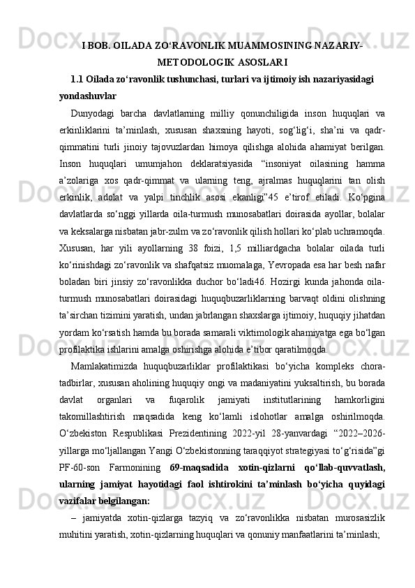 I BOB.  OILADA ZO‘RAVONLIK MUAMMOSINING NAZARIY-
METODOLOGIK ASOSLARI
1.1  Oilada zo‘ravonlik tushunchasi, turlari va ijtimoiy ish nazariyasidagi 
yondashuvlar
Dunyodagi   barcha   davlatlarning   milliy   qonunchiligida   inson   huquqlari   va
erkinliklarini   ta’minlash,   xususan   shaxsning   hayoti,   sog‘lig‘i,   sha’ni   va   qadr-
qimmatini   turli   jinoiy   tajovuzlardan   himoya   qilishga   alohida   ahamiyat   berilgan.
Inson   huquqlari   umumjahon   deklaratsiyasida   “insoniyat   oilasining   hamma
a’zolariga   xos   qadr-qimmat   va   ularning   teng,   ajralmas   huquqlarini   tan   olish
erkinlik,   adolat   va   yalpi   tinchlik   asosi   ekanligi”45   e’tirof   etiladi.   Ko‘pgina
davlatlarda   so‘nggi   yillarda   oila-turmush   munosabatlari   doirasida   ayollar,   bolalar
va keksalarga nisbatan jabr-zulm va zo‘ravonlik qilish hollari ko‘plab uchramoqda.
Xususan,   har   yili   ayollarning   38   foizi,   1,5   milliardgacha   bolalar   oilada   turli
ko‘rinishdagi zo‘ravonlik va shafqatsiz muomalaga, Yevropada esa har besh nafar
boladan   biri   jinsiy   zo‘ravonlikka   duchor   bo‘ladi46.   Hozirgi   kunda   jahonda   oila-
turmush   munosabatlari   doirasidagi   huquqbuzarliklarning   barvaqt   oldini   olishning
ta’sirchan tizimini yaratish, undan jabrlangan shaxslarga ijtimoiy, huquqiy jihatdan
yordam ko‘rsatish hamda bu borada samarali viktimologik ahamiyatga ega bo‘lgan
profilaktika ishlarini amalga oshirishga alohida e’tibor qaratilmoqda. 
Mamlakatimizda   huquqbuzarliklar   profilaktikasi   bo‘yicha   kompleks   chora-
tadbirlar, xususan aholining huquqiy ongi va madaniyatini yuksaltirish, bu borada
davlat   organlari   va   fuqarolik   jamiyati   institutlarining   hamkorligini
takomillashtirish   maqsadida   keng   ko‘lamli   islohotlar   amalga   oshirilmoqda.
O‘zbekiston   Respublikasi   Prezidentining   2022-yil   28-yanvardagi   “2022–2026-
yillarga mo‘ljallangan Yangi O‘zbekistonning taraqqiyot strategiyasi to‘g‘risida”gi
PF-60-son   Farmonining   69-maqsadida   xotin-qizlarni   qo‘llab-quvvatlash,
ularning   jamiyat   hayotidagi   faol   ishtirokini   ta’minlash   bo‘yicha   quyidagi
vazifalar belgilangan: 
–   jamiyatda   xotin-qizlarga   tazyiq   va   zo‘ravonlikka   nisbatan   murosasizlik
muhitini yaratish, xotin-qizlarning huquqlari va qonuniy manfaatlarini ta’minlash;  