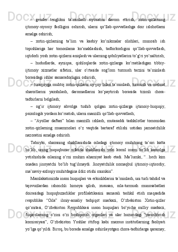 –   gender   tenglikni   ta’minlash   siyosatini   davom   ettirish,   xotin-qizlarning
ijtimoiy-siyosiy   faolligini   oshirish,   ularni   qo‘llab-quvvatlashga   doir   islohotlarni
amalga oshirish; 
–   xotin-qizlarning   ta’lim   va   kasbiy   ko‘nikmalar   olishlari,   munosib   ish
topishlariga   har   tomonlama   ko‘maklashish,   tadbirkorligini   qo‘llab-quvvatlash,
iqtidorli yosh xotin-qizlarni aniqlash va ularning qobiliyatlarini to‘g‘ri yo‘naltirish;
–   hududlarda,   ayniqsa,   qishloqlarda   xotin-qizlarga   ko‘rsatiladigan   tibbiy-
ijtimoiy   xizmatlar   sifatini,   ular   o‘rtasida   sog‘lom   turmush   tarzini   ta’minlash
borasidagi ishlar samaradorligini oshirish; 
– turarjoyga muhtoj xotin-qizlarni uy-joy bilan ta’minlash, turmush va mehnat
sharoitlarini   yaxshilash,   daromadlarini   ko‘paytirish   borasida   tizimli   chora-
tadbirlarni belgilash; 
–   og‘ir   ijtimoiy   ahvolga   tushib   qolgan   xotin-qizlarga   ijtimoiy-huquqiy,
psixologik yordam ko‘rsatish, ularni manzilli qo‘llab-quvvatlash; 
–   “Ayollar   daftari”   bilan   manzilli   ishlash,   mutasaddi   tashkilotlar   tomonidan
xotin-qizlarning   muammolari   o‘z   vaqtida   bartaraf   etilishi   ustidan   jamoatchilik
nazoratini amalga oshirish. 
Tabiiyki,   shaxsning   shakllanishida   oiladagi   ijtimoiy   muhitning   ta’siri   katta
bo‘lib,   uning   huquqbuzar   sifatida   shakllanishi   yoki   komil   inson   bo‘lib   kamolga
yetishishida   oilaning   o‘rni   muhim   ahamiyat   kasb   etadi.   Ma’lumki,   “...hech   kim
onadan   jinoyatchi   bo‘lib   tug‘ilmaydi.   Jinoyatchilik   nomaqbul   ijtimoiy-iqtisodiy,
ma’naviy-axloqiy muhitdagina ildiz otishi mumkin”. 
Mamlakatimizda inson huquqlari va erkinliklarini ta’minlash, uni turli tahdid va
tajovuzlardan   ishonchli   himoya   qilish,   xususan,   oila-turmush   munosabatlari
doirasidagi   huquqbuzarliklar   profilaktikasini   samarali   tashkil   etish   maqsadida
respublika   “Oila”   ilmiy-amaliy   tadqiqot   markazi,   O‘zbekiston   Xotin-qizlar
qo‘mitasi,   O‘zbekiston   Respublikasi   inson   huquqlari   bo‘yicha   milliy   markazi,
fuqarolarning   o‘zini   o‘zi   boshqarish   organlari   va   ular   huzuridagi   “yarashtirish
komissiyasi”,   O‘zbekiston   Yoshlar   ittifoqi   kabi   maxsus   institutlarning   faoliyati
yo‘lga qo‘yildi. Biroq, bu borada amalga oshirilayotgan chora-tadbirlarga qaramay, 