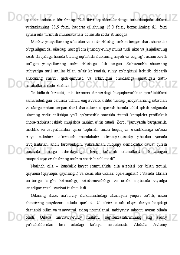 qasddan   odam   o‘ldirishning   29,6   foizi,   qasddan   badanga   turli   darajada   shikast
yetkazishning   23,5   foizi,   haqorat   qilishning   15,0   foizi,   bezorilikning   6,1   foizi
aynan oila turmush munosabatlari doirasida sodir etilmoqda. 
Mazkur jinoyatlarning sabablari va sodir etilishga imkon bergan shart-sharoitlar
o‘rganilganida, oiladagi nosog‘lom ijtimoiy-ruhiy muhit turli nizo va janjallarning
kelib chiqishiga hamda buning oqibatida shaxsning hayoti va sog‘lig‘i uchun xavfli
bo‘lgan   jinoyatlarning   sodir   etilishiga   olib   kelgan.   Zo‘ravonlik   shaxsning
ruhiyatiga   turli   usullar   bilan   ta’sir   ko‘rsatish,   ruhiy   zo‘riqishni   keltirib   chiqarib
shaxsning   sha’ni,   qadr-qimmati   va   erkinligini   cheklashga   qaratilgan   xatti-
harakatlarni sodir etishdir. 
Ta’kidlash   kerakki,   oila   turmush   doirasidagi   huquqbuzarliklar   profilaktikasi
samaradorligini oshirish uchun, eng avvalo, ushbu turdagi jinoyatlarning sabablari
va   ularga   imkon   bergan   shart-sharoitlarni   o‘rganish   hamda   tahlil   qilish   kelgusida
ularning   sodir   etilishiga   yo‘l   qo‘ymaslik   borasida   tizimli   kompleks   profilaktik
chora-tadbirlar ishlab chiqishda muhim o‘rin tutadi. Zero, “jamiyatda barqarorlik,
tinchlik   va   osoyishtalikni   qaror   toptirish,   inson   huquq   va   erkinliklariga   so‘zsiz
rioya   etilishini   ta’minlash   mamlakatni   ijtimoiy-iqtisodiy   jihatdan   yanada
rivojlantirish,   aholi   farovonligini   yuksaltirish,   huquqiy   demokratik   davlat   qurish
borasida   amalga   oshirilayotgan   keng   ko‘lamli   islohotlardan   ko‘zlangan
maqsadlarga erishishning muhim sharti hisoblanadi”. 
Notinch   oila   –   kundalik   hayot   (turmush)da   oila   a’zolari   (er   bilan   xotini,
qaynona (qaynopa, qaynsingil) va kelin, aka-ukalar, opa-singillar) o‘rtasida fikrlari
bir-biriga   to‘g‘ri   kelmasligi,   kelishmovchiligi   va   urishi   oqibatida   vujudga
keladigan nizoli vaziyat tushuniladi. 
Oilaning   shaxs   ma’naviy   shakllanishidagi   ahamiyati   yuqori   bo‘lib,   inson
shaxsining   poydevori   oilada   quriladi.   U   o‘zini   o‘rab   olgan   dunyo   haqidagi
dastlabki   bilim  va  tasavvurni, axloq  normalarini,  tarbiyaviy  saboqni   aynan  oilada
oladi.   Oilada   ma’naviy-ruhiy   muhitni   sog‘lomlashtirishning   eng   asosiy
yo‘nalishlaridan   biri   oiladagi   tarbiya   hisoblanadi.   Abdulla   Avloniy 