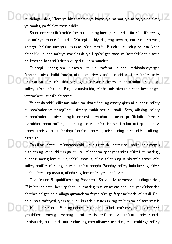 ta’kidlaganidek, “Tarbiya bizlar uchun yo hayot, yo mamot, yo najot, yo halokat,
yo saodat, yo falokat masalasidir”. 
Shuni unutmaslik kerakki, har bir oilaning boshqa oilalardan farqi bo‘lib, uning
o‘z   tarbiya   muhiti   bo‘ladi.   Oiladagi   tarbiyada,   eng   avvalo,   ota-ona   tarbiyasi,
so‘ngra   bolalar   tarbiyasi   muhim   o‘rin   tutadi.   Bundan   shunday   xulosa   kelib
chiqadiki,   oilada   tarbiya   masalasida   yo‘l   qo‘yilgan   xato   va   kamchiliklar   tuzatib
bo‘lmas oqibatlarni keltirib chiqarishi ham mumkin. 
Oiladagi   nosog‘lom   ijtimoiy   muhit   nafaqat   oilada   tarbiyalanayotgan
farzandlarning,   balki   barcha   oila   a’zolarining   axloqqa   zid   xatti-harakatlar   sodir
etishiga   va   ular   o‘rtasida   vujudga   keladigan   ijtimoiy   munosabatlar   jarayoniga
salbiy   ta’sir   ko‘rsatadi.   Bu,   o‘z   navbatida,   oilada   turli   nizolar   hamda   kriminogen
vaziyatlarni keltirib chiqaradi. 
Yuqorida  tahlil  qilingan  sabab  va  sharoitlarning  asosiy   qismini  oiladagi   salbiy
munosabatlar   va   nosog‘lom   ijtimoiy   muhit   tashkil   etadi.   Zero,   oiladagi   salbiy
munosabatlarni   kriminologik   nuqtayi   nazardan   tuzatish   profilaktik   choralar
tizimidan   iborat   bo‘lib,   ular   oilaga   ta’sir   ko‘rsatish   yo‘li   bilan   nafaqat   oiladagi
jinoyatlarning,   balki   boshqa   barcha   jinoiy   qilmishlarning   ham   oldini   olishga
qaratiladi. 
Tahlillar   shuni   ko‘rsatmoqdaki,   oila-turmush   doirasida   sodir   etilayotgan
nizolarning   kelib   chiqishiga   milliy   urf-odat   va   qadriyatlarning   e’tirof   etilmasligi,
oiladagi nosog‘lom muhit, ichkilikbozlik, oila a’zolarining salbiy xulq-atvori kabi
salbiy   omillar   o‘zining   ta’sirini   ko‘rsatmoqda.   Bunday   salbiy   holatlarning   oldini
olish uchun, eng avvalo, oilada sog‘lom muhit yaratish lozim. 
O‘zbekiston   Respublikasining   Prezidenti   Shavkat   Mirziyoyev   ta’kidlaganidek,
“Biz bir haqiqatni hech qachon unutmasligimiz lozim: ota-ona, jamiyat e’tiboridan
chetdan qolgan bola oilaga quvonch va foyda o‘rniga faqat tashvish keltiradi. Shu
bois, bola tarbiyasi, yoshlar  bilan ishlash biz uchun eng muhim va dolzarb vazifa
bo‘lib qolishi shart”. Buning uchun, eng avvalo, oilada ma’naviy-axloqiy muhitni
yaxshilash,   voyaga   yetmaganlarni   milliy   urf-odat   va   an’analarimiz   ruhida
tarbiyalash,   bu   borada   ota-onalarning   mas’uliyatini   oshirish,   oila   muhitiga   salbiy 
