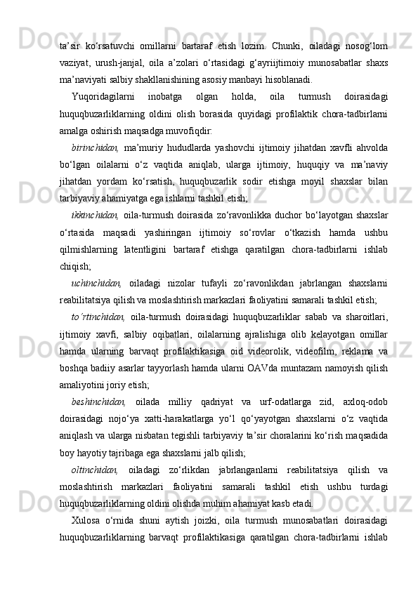 ta’sir   ko‘rsatuvchi   omillarni   bartaraf   etish   lozim.   Chunki,   oiladagi   nosog‘lom
vaziyat,   urush-janjal,   oila   a’zolari   o‘rtasidagi   g‘ayriijtimoiy   munosabatlar   shaxs
ma’naviyati salbiy shakllanishining asosiy manbayi hisoblanadi. 
Yuqoridagilarni   inobatga   olgan   holda,   oila   turmush   doirasidagi
huquqbuzarliklarning   oldini   olish   borasida   quyidagi   profilaktik   chora-tadbirlarni
amalga oshirish maqsadga muvofiqdir: 
birinchidan,   ma’muriy   hududlarda   yashovchi   ijtimoiy   jihatdan   xavfli   ahvolda
bo‘lgan   oilalarni   o‘z   vaqtida   aniqlab,   ularga   ijtimoiy,   huquqiy   va   ma’naviy
jihatdan   yordam   ko‘rsatish,   huquqbuzarlik   sodir   etishga   moyil   shaxslar   bilan
tarbiyaviy ahamiyatga ega ishlarni tashkil etish; 
ikkinchidan,   oila-turmush  doirasida   zo‘ravonlikka  duchor   bo‘layotgan  shaxslar
o‘rtasida   maqsadi   yashiringan   ijtimoiy   so‘rovlar   o‘tkazish   hamda   ushbu
qilmishlarning   latentligini   bartaraf   etishga   qaratilgan   chora-tadbirlarni   ishlab
chiqish; 
uchinchidan,   oiladagi   nizolar   tufayli   zo‘ravonlikdan   jabrlangan   shaxslarni
reabilitatsiya qilish va moslashtirish markazlari faoliyatini samarali tashkil etish; 
to‘rtinchidan,   oila-turmush   doirasidagi   huquqbuzarliklar   sabab   va   sharoitlari,
ijtimoiy   xavfi,   salbiy   oqibatlari,   oilalarning   ajralishiga   olib   kelayotgan   omillar
hamda   ularning   barvaqt   profilaktikasiga   oid   videorolik,   videofilm,   reklama   va
boshqa badiiy asarlar tayyorlash hamda ularni OAVda muntazam namoyish qilish
amaliyotini joriy etish; 
beshinchidan,   oilada   milliy   qadriyat   va   urf-odatlarga   zid,   axloq-odob
doirasidagi   nojo‘ya   xatti-harakatlarga   yo‘l   qo‘yayotgan   shaxslarni   o‘z   vaqtida
aniqlash va ularga nisbatan tegishli tarbiyaviy ta’sir choralarini ko‘rish maqsadida
boy hayotiy tajribaga ega shaxslarni jalb qilish; 
oltinchidan,   oiladagi   zo‘rlikdan   jabrlanganlarni   reabilitatsiya   qilish   va
moslashtirish   markazlari   faoliyatini   samarali   tashkil   etish   ushbu   turdagi
huquqbuzarliklarning oldini olishda muhim ahamiyat kasb etadi. 
Xulosa   o‘rnida   shuni   aytish   joizki,   oila   turmush   munosabatlari   doirasidagi
huquqbuzarliklarning   barvaqt   profilaktikasiga   qaratilgan   chora-tadbirlarni   ishlab 