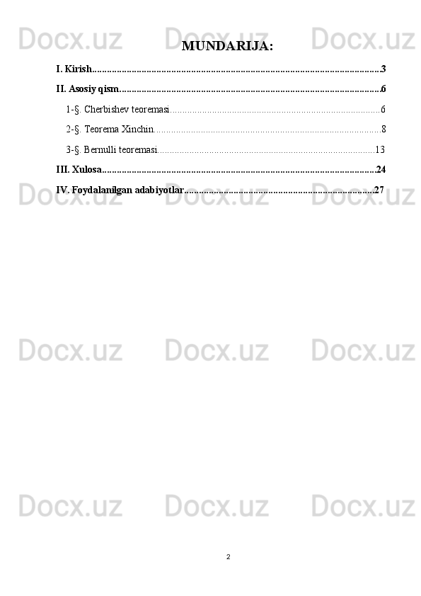 MUNDARIJA:
I. Kirish.....................................................................................................................3
II. Asosiy qism..........................................................................................................6
    1-§. Cherbishev teoremasi.....................................................................................6
    2-§. Teorema Xinchin............................................................................................8
    3-§. Bernulli teoremasi........................................................................................13
III. Xulosa...............................................................................................................24
IV. Foydalanilgan adabiyotlar.............................................................................27
2 