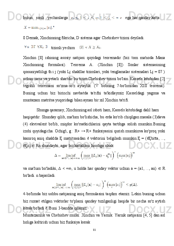 butun   sonli   yechimlarga ega    har qanday katta
0  Demak, Xinchinning fikricha, D sistema agar Chebishev tizimi deyiladi.
  tizimli yechim
Xinchin   [8]   ishining   asosiy   natijasi   quyidagi   teoremadir   (biz   tom   ma'noda   Mana
Xinchinning   formulasi).   Teorema   A.   (Xinchin   [8])   Sonlar   sistemasining
qonuniyatliligi th i j (yoki Lj shakllar tizimlari, yoki tenglamalar sistemalari Lj = 07 )
uchun zarur va yetarli shartdir bu tizim Chebishev tizimi bo'lsin. Kassels kitobidan [2]
tegishli   teoremani   so'zma-so'z   aytaylik.   (V   bobning   7-bo'limidan   XIII   teorema).
Buning   uchun   biz   birinchi   navbatda   ta'rifni   ta'kidlaymiz   Kasseldagi   yagona   va
muntazam matritsa yuqoridagi bilan aynan bir xil Xinchin ta'rifi. 
Shunga qaramay, Xinchinning asl isboti ham, Kassels kitobidagi dalil ham
haqiqatdir. Shunday qilib, ma'lum bo'lishicha, bu erda ko'rib chiqilgan masala (3)dava
(4)   ekvivalent   bo'lib,   miqdor   ko'rsatkichlarini   qayta   tartibga   solish   mumkin.Buning
izohi quyidagicha. Ochig'i, g : R+ → R+ funksiyasini qurish mumkinva ko'proq yoki
kamroq   aniq   shaklda   Ę   matritsasidan   ē   vektorini   belgilash   mumkin.Ę   =   (ēĘbitta,   ...,
ēĘn)  ∈  Rn shundayki, agar biz kattalikni hisobga olsak 
va ma'lum  bo'ladiki, ∆  < +∞, u holda har  qanday  vektor  uchun  a = (a1, ..., an)   ∈   R
bo'ladi. n bajariladi.
4-bo'limda biz ushbu natijaning aniq formulasini taqdim etamiz. Lekin buning uchun
biz   ruxsat   etilgan   vektorlar   to'plami   qanday   tuzilganligi   haqida   bir   necha   so'z   aytish
kerak bo'ladi ē. Buni 3-bandda qilamiz.
Muntazamlik va Chebishev mulki: Xinchin va Yarnik. Yarnik natijasini [4, 5] dan asl
holiga keltirish uchun biz funksiya kerak
11 