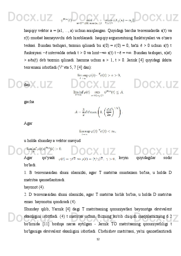 haqiqiy vektor a = (a1, ..., a) uchun aniqlangan. Quyidagi barcha teoremalarda s(t) va
r(t) musbat kamayuvchi deb hisoblanadi. haqiqiy argumentning funktsiyalari va o'zaro
teskari.  Bundan   tashqari,  taxmin  qilinadi   bu  s(0)  =  r(0)   =  0,  ba'zi  ē   > 0  uchun   s(t)  t
funksiyasi −ē intervalda ortadi t > 0 va limt→∞ s(t) t −ē = +∞. Bundan tashqari, s(at)
>   aēu(t)   deb   taxmin   qilinadi.   hamma   uchun   a   >   1,   t   >   0.   Jarink   [4]   quyidagi   ikkita
teoremani isbotladi (Vˇeta 5, 7 [4] dan):
dan
gacha
Agar 
u holda shunday a vektor mavjud
Agar   qo'ysak keyin   quyidagilar   sodir
bo'ladi.
1.   B   teoremasidan   shuni   olamizki,   agar   T   matritsa   muntazam   bo'lsa,   u   holda   D
matritsa qanoatlantiradi.
bayonot (4).
2.   D   teoremasidan   shuni   olamizki,   agar   T   matritsa   birlik   bo'lsa,   u   holda   D   matritsa
emas. bayonotni qondiradi (4).
Shunday   qilib,   Yarnik   [4]   dagi   T   matritsaning   qonuniyatlari   bayonotga   ekvivalent
ekanligini   isbotladi.   (4)   t   matritsa   uchun.   Bizning   ko'rib   chiqish   maqolamizning   6.2
bo'limida   [11]   boshqa   narsa   aytilgan   -   Jarnik   TO   matritsaning   qonuniyatliligi   t
bo'lganiga  ekvivalent  ekanligini   isbotladi.  Chebishev  matritsasi,  ya'ni  qanoatlantiradi
12 