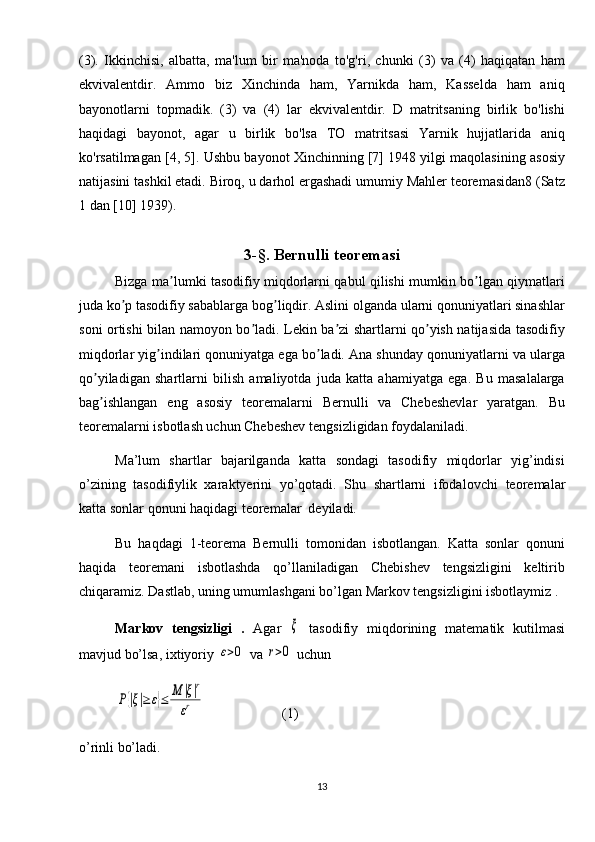 (3).   Ikkinchisi,   albatta,   ma'lum   bir   ma'noda   to'g'ri,   chunki   (3)   va   (4)   haqiqatan   ham
ekvivalentdir.   Ammo   biz   Xinchinda   ham,   Yarnikda   ham,   Kasselda   ham   aniq
bayonotlarni   topmadik.   (3)   va   (4)   lar   ekvivalentdir.   D   matritsaning   birlik   bo'lishi
haqidagi   bayonot,   agar   u   birlik   bo'lsa   TO   matritsasi   Yarnik   hujjatlarida   aniq
ko'rsatilmagan [4, 5]. Ushbu bayonot Xinchinning [7] 1948 yilgi maqolasining asosiy
natijasini tashkil etadi. Biroq, u darhol ergashadi umumiy Mahler teoremasidan8 (Satz
1 dan [10] 1939).
3-§. Bernulli teoremasi
Bizga ma lumki tasodifiy miqdorlarni qabul qilishi mumkin bo lgan qiymatlariʼ ʼ
juda ko p tasodifiy sabablarga bog liqdir. Аslini olganda ularni qonuniyatlari sinashlar	
ʼ ʼ
soni ortishi bilan namoyon bo ladi. Lekin ba zi shartlarni qo yish natijasida tasodifiy	
ʼ ʼ ʼ
miqdorlar yig indilari qonuniyatga ega bo ladi. Аna shunday qonuniyatlarni va ularga	
ʼ ʼ
qo yiladigan   shartlarni   bilish   amaliyotda   juda   katta   ahamiyatga   ega.   Bu   masalalarga	
ʼ
bag ishlangan   eng   asosiy   teoremalarni   Bernulli   va   Chebeshevlar   yaratgan.   Bu
ʼ
teoremalarni isbotlash uchun Chebeshev tengsizligidan foydalaniladi.
Ma’lum   shartlar   bajarilganda   katta   sondagi   tasodifiy   miqdorlar   yig’indisi
o’zining   tasodifiylik   xaraktyerini   yo’qotadi.   Shu   shartlarni   ifoda lovchi   teoremalar
katta sonlar  qonuni haqidagi teoremalar  deyiladi. 
Bu   haqdagi   1-teorema   Bernulli   tomonidan   isbotlangan.   Katta   sonlar   qonuni
haqida   teoremani   isbotlashda   qo’llaniladigan   Chebishev   tengsizligini   keltirib
chiqaramiz. Dastlab, uning umumlashgani bo’lgan Markov tengsizligini isbotlaymiz . 
Markov   tengsizligi   .   Agar  	
ξ   tasodifiy   miqdorining   matematik   kutilmasi
mavjud bo’lsa, ixtiyoriy 	
ε>0  va 	r>0  uchun 	
P{|ξ|≥	ε}≤	M	|ξ|r	
εr
                      (1)
o’rinli bo’ladi.
13 