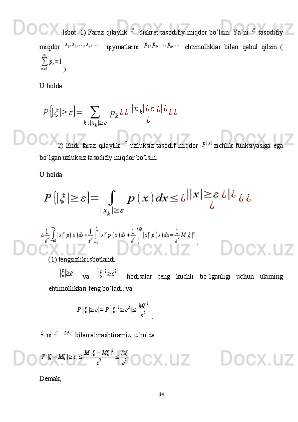 Isbot:   1)   Faraz qilaylik      disk ret   tasodifiy miqdor bo’lsin. Ya’ni     tasodifiy
miqdor  x1,x2,...,xn,...     qiymatlarni  	p1,p2,...,pn,...   ehtimolliklar   bilan   qabul   qilsin   (	
∑
n=1
∞	
pn=1
).
U holda 	
P	{|ξ|≥	ε}=	∑	
k:|xk|≥	ε	
pk¿	¿||x	k|¿	ε	¿|¿	
¿	
¿	¿
.
2)   Endi   faraz   qilaylik     uzluksiz   tasodif   miqdor  	
p(x) zichlik   funksiyasiga   ega
bo’lgan uzluksiz tasodifiy miqdor bo’lsin.
U holda 	
P	{|ξ	|≥	ε	}=	∫	
|xk|≥	ε	
p	(	x	)	dx	≤	¿||x	|≥	ε	¿|¿	
¿	
¿	¿	
¿1
εr∫−∞
−t
|x|rp(x)dx	+	1
εr∫
−t
t
|x|rp(x)dx	+	1
εr∫
t
+∞
|x|rp(x)dx	=	1
εrM	|ξ|r
.
(1) tengsizlik isbotlandi. 	
{|ξ|≥ε}
  va  	{|ξ|2≥	ε2}   hodisalar   teng   kuchli   bo’lganligi   uchun   ularning
ehtimolliklari teng bo’ladi, va 	
P	{|ξ|≥	ε}=	P{|ξ|2≥	ε2}≤	Mξ	2	
ε2
.
 ni   bilan almashtiramiz, u holda 	
P{|ξ−	Mξ	|≥	ε}≤	M	(ξ−	Mξ	)2	
ε2	≤	Dξ
ε2
Demak,
14 