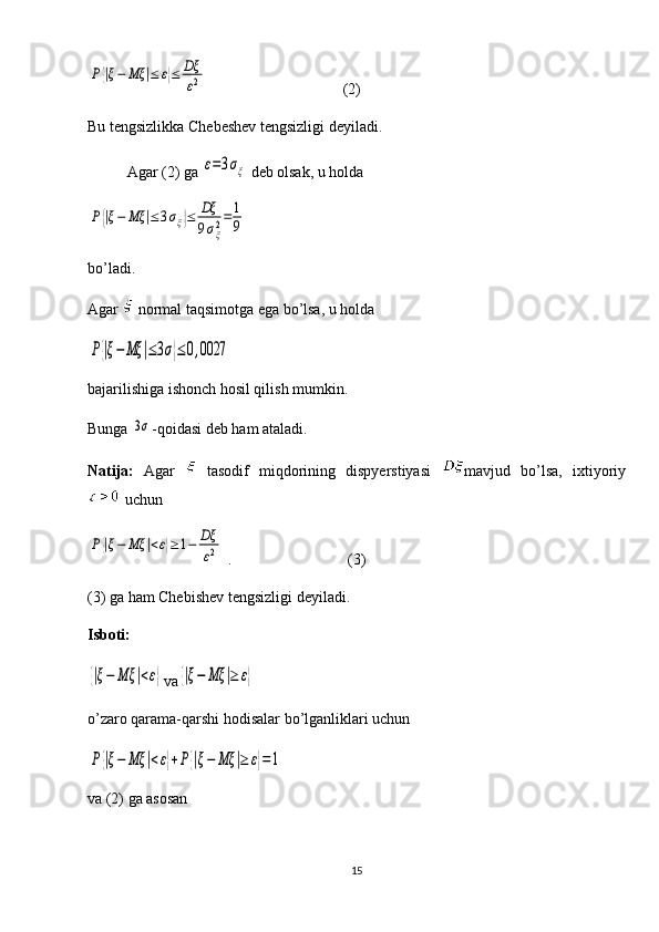 P{|ξ−	Mξ	|≤	ε}≤	Dξ
ε2                                   (2)
Bu tengsizlikka Chebeshev tengsizligi deyiladi. 
Agar (2) ga 	
ε=3σξ  deb olsak, u holda 	
P{|ξ−	Mξ	|≤3σξ}≤	Dξ
9σξ2=	1
9
bo’ladi. 
Agar   normal taqsimotga ega bo’lsa, u holda 	
P{|ξ−	Mξ	|≤3σ}≤0,0027
bajarilishiga ishonch hosil qilish mumkin. 
Bunga 	
3σ -qoidasi deb ham ataladi. 
Natija:   Agar     tasodif   miqdorining   dispyerstiyasi   mavjud   bo’lsa,   ixtiyoriy
 uchun   	
P{|ξ−	Mξ	|<ε}≥1−	Dξ
ε2
 .                              (3)
(3) ga ham Chebishev tengsizligi deyiladi.
Isboti: 	
{|ξ−	Mξ	|<ε}
va	{|ξ−	Mξ	|≥	ε}
o’zaro qarama-qarshi hodisalar bo’lganliklari uchun 	
P	{|ξ−	Mξ	|<ε}+P{|ξ−	Mξ	|≥	ε}=	1
va (2) ga asosan
15 