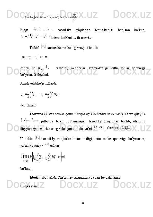 P{|ξ−	Mξ	|<ε}=1−	P{|ξ−	Mξ	|≥	ε}≥1−	Dξ
ε2Bizga     tasodifiy   miqdorlar   ketma-ketligi   berilgan   bo’lsin,
 ketma-ketlikni tuzib olamiz.
Tafsif: 	
{an}  s onlar ketma-ketligi mavjud bo’lib, 
o’rinli   bo’lsa,  
{ξn}     tasodifiy   miqdorlari   ketma-ketligi   katta   sonlar   qonuniga
bo’ysunadi deyiladi. 
Amaliyotdako’p hollarda  
deb olinadi.
Teorema   ( Katta	
⁡sonlar	⁡qonuni	⁡haqidagi	⁡Chebishev	⁡teoremasi ).   Faraz   qilaylik	
ξ1,ξ2,...,ξn,...
  juft-jufti   bilan   bog’lanmagan   tasodifiy   miqdorlar   bo’lib,   ularning
dispyerstiyalari tekis chegaralangan bo’lsin, ya’ni 	
Dξ	i≤C , 	C=	const , 	i=1,2	,...
U   holda  	
{ξn}   tasodifiy   miqdorlar   ketma-ketligi   katta   sonlar   qonuniga   bo’ysunadi,
ya’ni ixtiyoriy   uchun  	
lim
n→∞	
P{|1
n∑
i=1
n	
ξi−	1
n∑
i=1
n	
Mξ	i|<ε}=1
bo’ladi. 
Isboti:  Isbotlashda Chebishev tengsizligi (3) dan foydalanamiz. 
Unga asosan
16 