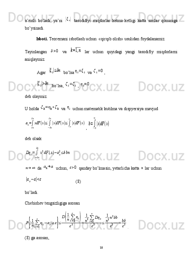 o’rinli   bo’ladi,   ya’ni  {ξn}   tasodifiyi   miqdorlar   ketma-ketligi   katta   sonlar   qonuniga
bo’ysinadi. 
Isboti.  Teoremani isbotlash uchun  «qirqib olish» usulidan foydalanamiz.  
Tayinlangan  	
δ>0   va  	k=1,n   lar   uchun   quyidagi   yangi   tasodifiy   miqdorlarni
aniqlaymiz.
 Agar  	
|ξk|≤δn   bo’lsa	ηk=ξk  va 	ζk=	0 , 	
|ξk|>δn
  bo’lsa, 	ζk=	ζk , 	ηn=	0
deb olaymiz. 
U holda 	
ξk=	ηk+ζk  va 	ηk  uchun matematik kutilma va dispyersiya mavjud	
an=∫
δn
δn	
xdF	(x)≤	∫
−δn
δn
|x|dF	(x)≤∫−∞
∞
|x|dF	(x)
, 	b=∫
−∞
∞
|x|dF	(x)
deb olsak 	
Dη	n=	∫
−δn
δn	
x2dF	(x)−	an2≤δbn	
n→	∞
 da 	an→	a  uchun, 	ε>0  qanday bo’lmasin, yetarlicha katta 	n  lar uchun 	
|an−	a|<ε
                              (8)
bo’ladi.
Chebishev tengsizligiga asosan	
P{|1
n	∑k=1
n	
ηk−	an|≥	ε}≤	
D	(
1
n	∑k=1
n	
ηk)	
ε2	=	
1
n2∑i=1
n	
Dη	k	
ε2	≤	
1
n2n2δb	
ε2	=	bδ
ε2
.
(8) ga asosan,
18 