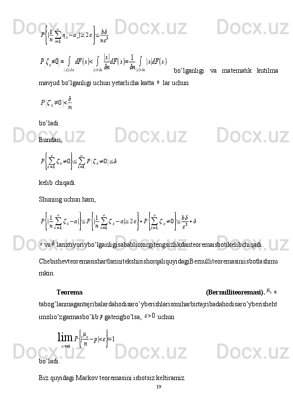 P{|1
n∑
i=1
n	
ηk−	an|≥	2ε}≤	bδ
nε	2	
P{ζn≠0}=	∫
|x|≥δn
dF	(x)<	∫
|x|>δn
|x|
δn	
dF	(x)=	1
δn	∫
|x|>δn
|x|dF	(x)  bo’lganligi   va   matematik   kutilma
mavjud bo’lganligi uchun yetarlicha katta 	
n  lar uchun 	
P	{ζk≠	0}<	δ
n
bo’ladi. 
Bundan,	
P{∑k=1
n	
ζk≠0}≤	∑k=1
n	
P{ζk≠0}≤	δ
kelib chiqadi.
Shuning uchun ham,  	
P{|1
n	∑
k=1
n	
ζk−	a|}≤	P{|1
n∑
k=1
n	
ζk−	a|≥	2ε}+P	{∑
k=1
n	
ζk≠	0}≤	bδ
ε2+δ	
ε
va	δ larixtiyoriybo ’ lganligisabablioxirgitengsizlikdanteoremaisbotikelibchiqadi .
ChebishevteoremasishartlarinitekshirishorqaliquyidagiBernulliteoremasiniisbotlashmu
mkin .
Teorema   ( Bernulliteoremasi ).	
μnn
tabog ’ lanmagantajribalardahodisaro ’ yberishlarisoniharbirtajribadahodisaro ’ yberisheht
imolio ’ zgarmasbo ’ lib	
p gatengbo ’ lsa , 	ε>0 uchun	
lim
n→∞	
P{|
μn
n	−	p|<ε}=1
bo’ladi.
Biz quyidagi Markov teoremasini isbotsiz keltiramiz. 
19 