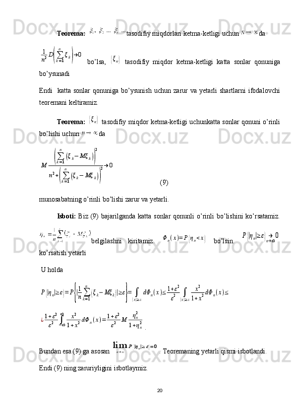 Teorema:   tasodifiy miqdorlari ketma-ketligi uchun  da 1
n2D(∑k=1
n	
ξk)→	0
  bo’lsa,  	
{ξn}   tasodifiy   miqdor   ketma-ketligi   katta   sonlar   qonuniga
bo’ysunadi 
Endi     katta   sonlar   qonuniga   bo’ysunish   uchun   zarur   va   yetarli   shartlarni   ifodalovchi
teoremani keltiramiz. 
Teorema:  	
{ξn}   tasodifiy miqdor ketma-ketligi uchunkatta sonlar qonuni o’rinli
bo’lishi uchun  da 	
M	
(∑k=1
n	
(ξk−	Mξ	k))
2	
n2+(∑k=1
n	
(ξk−	Mξ	k))
2→	0
                          (9)
munosabatning o’rinli bo’lishi  zarur va yetarli. 
Isboti:   Biz  (9)  bajarilganda  katta  sonlar  qonunli   o’rinli  bo’lishini  ko’rsatamiz.
belgilashni   kiritamiz.  	
Φn(x)=	P{ηn<x}   bo’lsin.  	P{|ηn|≥ε}→n→∞0
ko’rsatish yetarli
 U holda	
P{|ηn|≥ε}=	P{|1
n∑
k=1
n	
(ξk−	Mξ	k)|≥ε}=	∫
|x|≥ε
dΦ	n(x)≤	1+ε2	
ε2	∫
|x|≥ε	
x2	
1+x2dΦ	n(x)≤	
¿1+ε2	
ε2	∫−∞
∞	x2	
1+x2dΦ	n(x)=	1+ε2	
ε2	M	ηn2	
1+ηn2
.
Bundan esa (9) ga asosan 	
limn→∞	P{|ηn|≥ε}=0 . Teoremaning yetarli qismi isbotlandi.
Endi (9) ning zaruriyligini isbotlaymiz.
20 