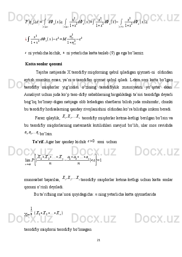 P{|ηn|≥ε}=	∫
|x|≥ε
dΦ	n(x)≥	∫
|x|≥ε	
x2	
1+x2dΦ	n(x)=∫	x2	
1+x2dΦ	n(x)−	∫
|x|<ε	
x2	
1+x2dΦ	n(x)≥	
¿∫	x2	
1+x2dΦ	n(x)−	ε2=	M	ηn2	
1+ηn2−	ε2	
ε ni yetalicha kichik, 	n  ni yetarlicha katta tanlab (9) ga ega bo’lamiz.
 Katta sonlar qonuni  
             Tajriba natijasida X tasodifiy miqdorning qabul qiladigan qiymati-ni   oldindan
aytish mumkin emas, ya’ni u tasodifan qiymat qabul qiladi. Lekin soni katta bo‘lgan
tasodifiy   miqdorlar   yig‘indisi   o‘zining   tasodifiylik   xususiyatini   yo‘qotar   ekan.
Amaliyot uchun juda ko‘p taso-difiy sabablarning birgalikdagi ta’siri tasodifga deyarli
bog‘liq bo‘lmay-digan natijaga olib keladigan shartlarni bilish juda muhimdir, chunki
bu tasodifiy hodisalarning qanday rivojlanishini oldindan ko‘ra bilishga imkon beradi.
          Faraz qilaylik, 
X1,X2,...Xn  tasodifiy miqdorlar ketma-ketligi berilgan bo‘lsin va
bu   tasodifiy   miqdorlarning   matematik   kutilishlari   mavjud   bo‘lib,   ular   mos   ravishda	
a1,a2,...an
bo‘lsin.
Ta’rif.  Agar har qanday kichik 	
ε>0  soni  uchun 	
lim
n→∞
P	{|
X	1+X	2+...+X	n	
n	−	
a1+a2+...+an	
n	|<ε}=	1
munosabat   bajarilsa,  	
X1,X2,...Xn tasodifiy   miqdorlar   ketma-ketligi   uchun   katta   sonlar
qonuni o‘rinli deyiladi. 
         Bu ta’rifning ma’nosi quyidagicha:  n  ning yetarlicha katta qiymatlarida 
X=	
1
n	(X1+X2+...+Xn)
tasodifiy miqdorni tasodifiy bo‘lmagan 
21 