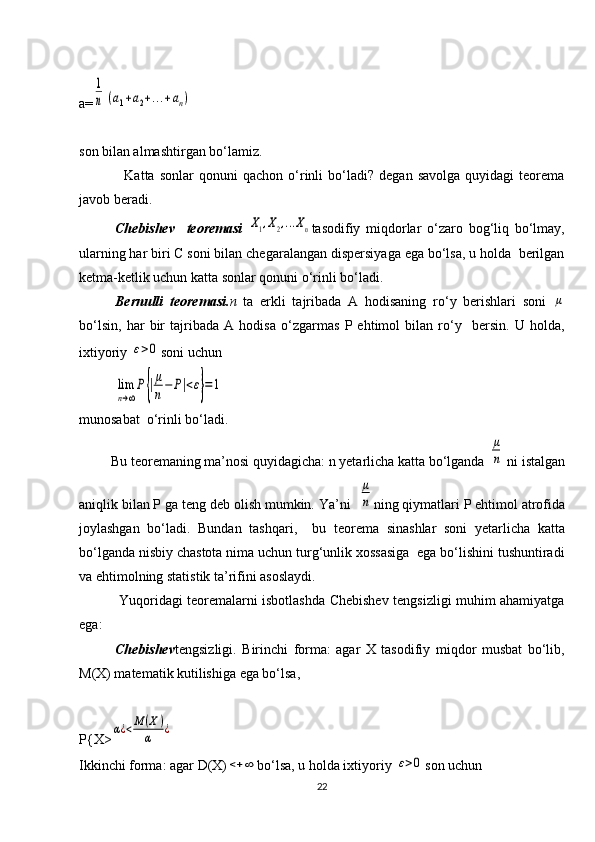 a=1
n	(a1+a2+...+an)
son bilan almashtirgan bo‘lamiz.
                  Katta   sonlar   qonuni   qachon   o‘rinli   bo‘ladi?   degan  savolga   quyidagi   teorema
javob beradi.
Chebishev     teoremasi  	
X1,X2,...Xn tasodifiy   miqdorlar   o‘zaro   bog‘liq   bo‘lmay,
ularning har biri C soni bilan chegaralangan dispersiyaga ega bo‘lsa, u holda  berilgan
ketma-ketlik uchun katta sonlar qonuni o‘rinli bo‘ladi. 
Bernulli   teoremasi. n	
⁡ ta   erkli   tajribada   A   hodisaning   ro‘y   berishlari   soni  	μ
bo‘lsin,   har   bir   tajribada   A   hodisa   o‘zgarmas   P   ehtimol   bilan   ro‘y     bersin.   U   holda,
ixtiyoriy 	
ε>0 soni uchun	
lim
n→∞
P{|μ
n−	P|<ε}=1
munosabat  o‘rinli bo‘ladi.
         Bu teoremaning ma’nosi quyidagicha: n yetarlicha katta bo‘lganda 	
μ
n  ni istalgan
aniqlik bilan P ga teng deb olish mumkin. Ya’ni  	
μ
n ning qiymatlari P ehtimol atrofida
joylashgan   bo‘ladi.   Bundan   tashqari,     bu   teorema   sinashlar   soni   yetarlicha   katta
bo‘lganda nisbiy chastota nima uchun turg‘unlik xossasiga  ega bo‘lishini tushuntiradi
va ehtimolning statistik ta’rifini asoslaydi.
                 Yuqoridagi teoremalarni isbotlashda Chebishev tengsizligi muhim ahamiyatga
ega:  
Chebishev tengsizligi.   Birinchi   forma:   agar   X   tasodifiy   miqdor   musbat   bo‘lib,
M(X) matematik kutilishiga ega bo‘lsa, 
P{X>	
α¿<M	(X)	
α	¿
Ikkinchi forma: agar D(X)	
<+	∞ bo‘lsa, u holda ixtiyoriy 	ε>0 son uchun 
22 