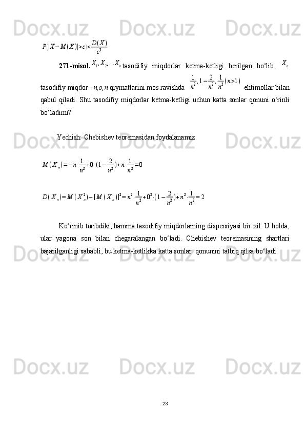 P(|X−	M	(X	)|>ε)<D(X	)	
ε2271-misol.	
X1,X2,...Xn tasodifiy   miqdorlar   ketma-ketligi   berilgan   bo‘lib,  	Xn
tasodifiy miqdor  –n,o,n	
⁡ qiymatlarini mos ravishda  	
1
n2,1−	2
n2,1
n2(n>1)  ehtimollar bilan
qabul  qiladi.  Shu tasodifiy  miqdorlar  ketma-ketligi  uchun  katta  sonlar  qonuni   o‘rinli
bo‘ladimi?
         Yechish: Chebishev teoremasidan foydalanamiz.	
M	(X	n)=−	n⋅1
n2+0⋅(1−	2
n2)+n⋅1
n2=	0	
D	(X	n)=	M	(X	n2)−	[M	(X	n)]2=	n2⋅1
n2+02⋅(1−	2
n2)+n2⋅1
n2=	2
Ko‘rinib turibdiki, hamma tasodifiy miqdorlarning dispersiyasi bir xil. U holda,
ular   yagona   son   bilan   chegaralangan   bo‘ladi.   Chebishev   teoremasining   shartlari
bajarilganligi sababli, bu ketma-ketlikka katta sonlar  qonunini tatbiq qilsa bo‘ladi. 
23 