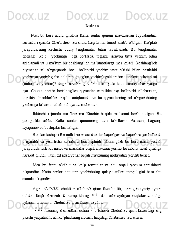 Xulosa
Men   bu   kurs   ishini   qilishda   Katta   sonlar   qonuni ⁡ mavzusidan   foydalandim.
Birinchi   rejamda   Cherbishev   teoremasi   haqida   ma’lumot   kiritib   o’tilgan.   Ko‘plab
jarayonlarning   kechishi   oddiy   tenglamalar   bilan   tavsiflanadi.   Bu   tenglamalar
cheksiz     ko‘p     yechimga     ega   bo‘lsada,   tegishli   jarayon   bitta   yechim   bilan
aniqlanadi   va   u ma’lum  bir boshlang‘ich ma’lumotlarga mos keladi. Boshlang‘ich
qiymatlar   sal   o‘zgarganda   hosil   bo‘luvchi   yechim   vaqt   o‘tishi   bilan   dastlabki
yechimga yaqinligicha qoladimi (turg‘un yechim) yoki undan uzoqlashib ketadimi
(noturg‘un   yechim)?   degan   savolningjavobinibilish   juda   katta   amaliy   ahamiyatga
ega.   Chunki   odatda   boshlang‘ich   qiymatlar   xatolikka   ega   bo‘luvchi   o‘lchashlar,
taqribiy     hisoblashlar   orqali     aniqlanadi     va   bu   qiymatlarning   sal   o‘zgarishining
yechimga ta’sirini  bilish  nihoyatda muhimdir. 
Ikkinchi   rejamda   esa   Teorema   Xinchin   haqida   ma’lumot   berib   o’tilgan.   Bu
paragrafda   ushbu   Katta   sonlar   qonunining   turli   ta’riflarini   Puasson,   Lagranj,
Lyapunov va boshqalar kiritishgan. 
Bundan tashqari Bernulli teoremasi shartlar bajarilgan va bajarilmagan hollarda
o’rganildi   va   yetarlicha   ko`nikma   hosil   qilindi.   Shuningdek   bu   kurs   ishini   yozish
jarayonida turli xil misol va masalalar orqali mavzuni yoritib ko`nikma hosil qilishga
harakat qilindi. Turli xil adabiyotlar orqali mavzuning mohiyatini yoritib berildi.
Men   bu   fanni   o’qib   juda   ko’p   terminlar   va   shu   orqali   yechim   topishlarni
o’rgandim.   Katta   sonlar   qonunini   yechishning   qulay   usullari   mavjuligini   ham   shu
asnoda o’rgandim.
Agar     C
n ⊂ C ( K )
  chekli  n -o’lchovli   qism   fazo   bo’lib,     uning   ixtiyoriy   aynan
noldan   farqli   elementi  	
K   kompaktning  	n−1   dan   oshmaydigan   nuqtalarida   nolga
aylansa, u holda u  Chebishev qism fazosi deyiladi.
               	
C[a,b] fazoning elementlari  uchun  	n -o’lchovli  Chebishev  qism-fazosidagi   eng
yaxshi yaqinlashtirish ko`phadining alomati haqidagi Chebishev teoremasi.
24 