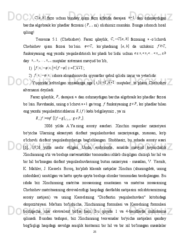               C [ a , b ]
  fazo   uchun   bunday   qism   fazo   sifatida   darajasi  n−1   dan   oshmaydigan
barcha algebraik ko`phadlar fazosini ( P
n − 1  ni) olishimiz mumkin. Bunga ishonch hosil
qiling!
            Teorema   5.1.   (Chebishev).   Faraz   qilaylik,   C
n − C [ a , b ]
  fazoning  	
n -o`lchovli
Chebishev   qism   fazosi   bo`lsin.  	
φ∈Cn   ko`phadning  	[a,b]   da   uzluksiz  	f∈Cn
funksiyaning   eng   yaxshi   yaqinlashtirish   ko`phadi   bo`lishi   uchun   a ≤ x
1 < x
2 < … < x
n + 1 ≤ b
day  	
x1,x2,…	,xn+1  nuqtalar sistemasi mavjud bo`lib,
1)	
| f	( x
i	) − φ	( x
i	)| =	‖ f − φ	‖
 	( i = 1 , n + 1	)
;
2) f	
( x
i	) − φ	( x
i	)  ishora almashinuvchi qiymatlar qabul qilishi zarur va yetarlidir. 
            Yuqorida   keltirilgan   xossalarga   ega   { x
i }	
( i = 1 , n + 1	)
  nuqtalar     to’plami   Chebishev
alternansi deyiladi.
       Faraz qilaylik, 	
Pn  darajasi  	n  dan oshmaydigan barcha algebraik ko`phadlar fazosi
bo`lsin. Ravshanki, uning o`lchovi  n + 1
 ga teng.  f
 funksiyaning  g ∈ P
n  ko`phadlar bilan
eng yaxshi yaqinlashtirishlarini 
En(f)  kabi belgilaymiz , ya`ni
E
n	
( f	) = inf ⁡ {	‖ f − g	‖
C	[ a , b	] : g ∈ P
n }
.
2006   yilda   A.Ya.ning   asosiy   asarlari.   Xinchin   raqamlar   nazariyasi
bo'yicha   Ularning   aksariyati   diofant   yaqinlashuvlari   nazariyasiga,   xususan,   ko'p
o'lchovli   diofant   yaqinlashuvlariga   bag'ishlangan.   Shubhasiz,   bu   sohada   asosiy   asari
[6],   1926   yilda   nashr   etilgan.   Unda,   embrionda,   amalda   mavjud   keyinchalik
Xinchinning o'zi va boshqa matematiklar tomonidan ishlab chiqilgan chiziqli bir hil va
bir  hil bo'lmagan diofant yaqinlashuvlarining butun nazariyasi  - masalan,  V. Yarnik,
K.   Mahler,   J.   Kassels.   Biroq,   ko'plab   klassik   natijalar   Xinchin   (shuningdek,   uning
izdoshlari) unutilgan va hatto qayta-qayta boshqa olimlar tomonidan tasdiqlangan. Bu
ishda   biz   Xinchinning   matritsa   xossasining   muntazam   va   matritsa   xossasining
Chebishev matritsasining ekvivalentligi haqidagi dastlabki natijasini solishtiramizning
asosiy   natijasi)   va   uning   Kasselsning   "Diofantin   yaqinlashuvlari"   kitobidagi
ekspozitsiyasi.   Ma'lum   bo'lishicha,   Xinchinning   formulasi   va   Kasselning   formulasi
boshqacha,   ular   ekvivalent   bo'lsa   ham.   Bu   quyida   1   va   4-bandlarda   muhokama
qilinadi.   Bundan   tashqari,   biz   Xinchinning   teoremalar   bo'yicha   natijalari   qanday
bog'liqligi   haqidagi   savolga   aniqlik   kiritamiz   bir   hil   va   bir   xil   bo'lmagan   masalalar
25 